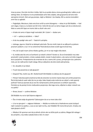 106
Imao je pravo. Ona čak niie bila ni teška. Nož mu je probio desnu stranu grudnog koša i odbio se od
iednog rebra. Za Indijanca ie ona predstavljala samo laku ozljedu, iako ga groznica od rane nede
vjerojatno mimoidi. Dok sam ga previjao. stigli su Webster i Jos Hawley. Bili su veoma iznenađeni
onim što su ugledali.
— Pogledajte, Messieurs, kako smo brzo svršili sa ovim bitangama — rekao im je Old Wabble. — Kad
sam stigao, trojica su na žalost ved bili mrtvi. Volio bih da sam sa njima mogao sam da se obračunam.
Kako su samo bili lijepi ovi momci dok su dizali ruke uvis!
— A kako ste samo vi lijepo mogli nastradati, Mr. Cutter! — dodao sam.
— Ja? — upitao je začuđeno. — Kako?
— A da nisu podigli ruke uvis? -- Tada bi ih ustrijelio.
— Jednoga, sigurno. Ostali bi se dočepali vaše kože. Šta ste mislili, kako bi se ođbranili sa jednom
praznom puškom u ruci i tri na ramenima? Kod obračuna biste izvukli sigurno kradi kraj.
— Hm, da! Ja ipak nisam učinio nikakvu grešku, jer mi se nije moglo ništa desiti.
— O, možda zato što smo se Surehand i ja nalazili u blizini? Varate se. Da se Crvenokošci nisu tako
prestrašili i ostali prisebni, vi biste svakako dobili, metak ili ubod nožem, a da nama ne bi bilo mogude
da to spriječimo. Pretpostavimo da smatrate da ste u svemu bili u pravu, primjedujem da u jednome
niste, jer ste radili protiv mojih naloga. Bilo je zaključeno da dete ostati pokraj konja.
— Sir, dosadilo mi je čekati.
— To još nije povod da se rade gluposti!
— Gluposti? No, molim vas, Mr. Shatterhanđ! Old Wabble ne običava da čini gluposti!
— Pshaw! Vaša bezuvjetna dužnost je bila da ostanete na onome mjestu koje vam je bilo povjereno.
Šta bi bilo kada bi svaki radio što mu je volja. Kako čovjek onda može da vas uključi u neki opasniji
pothvat? Vama je poznato da je ovo što namjeravamo učiniti povezano sa velikom opasnošdu.
Potrebno je da postoji čvrsto međusobno povjerenje. Ako toga nema, ođjahat du dalje i ostaviti vas
na cjedilu!
— Bravo, bravo! — uzvikne Webster.
Old Wabble mu na te riječi bijesno odgovori:
— Šta vi imate ovdje da galamite? Zabranjujem da se na mene tako viče!
— U to ne vjerujem! — odgovori Webster. — Možda ne mislite da du hladnokrvno ostati slušajudi
riječi »ostaviti na cjedilu«, a vas se ove riječi ne tiču, stari Wabble! Mi nismo bili prisutni. A kakvu ste
opet glupost učinili?
— Nikakvu! Ali spreman sam da je odmah učinim ako ne držite jezik za zubima. Mogao bih nekoga i
da ustrijelim, a taj netko svakako biste vi bili; it's clear!
 