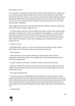 107
Reče i bijesno se okrenu.
Ja sam se pobrinuo za osiguranje. Naredio sam da se dovedu konji te postavio stražu, Hawley je bio
prvi na redu. On je dobio zadatak da obiđe šumicu i da javi sve što bi moglo biti sumnjivo. Mrtve
Komanče smo privremeno uklonili u stranu. Tada smo se okupili, sjeli i počeli se dogovarati. Mrak se
počeo polako spuštati. Nije bilo preporučljivo da palimo vatru. Odsjaj se doduše nije mogao vidjeti
izvan male šumice, jer je bila dosta gusta, ali Komanči koji bi kasnije ovuda prolazili nisu smjeli da
pronađu tragove našeg logora.
Sada je najglavnije bilo da saznamo šta nam ima da kaže Pesch-enđatsch, »Dugi nož«. Kada sam ga
upitao da li je susreo Winnetoua, odgovorio mi je:
— Da. Ratnici Apača su dočuli da su Komanči iskopali ratnu sjekiru. Smjesta su bile razaslane uhode
da ispitaju protiv koga je uperen napad. Ja sam također bio među tragačima, a sa mnom je bio još
jedan ratnik. Uzvodno smo krenuli na konjima duž Pecosa, jer smo naslutiti da se Komanči tamo
nalaze. Kod Saskuan-kuia smo naišli na njih, a to je ona Plava voda koju mi Apači zovemo Doklisto.
Nismo usoieli da ih promatramo, a još manje da osluškujemo, jer su krstarili kroz kraj, lovedi da
pribave sebi mesa.
— Ali uveče se ne lovi.
— Old Shatterhanđ je u pravu, a i mi smo to znali. Svoje konje smo ostavili u pozadini i počeli se
pješice šuljati prema »Plavoj vodi«. Stigli smo onamo kada je ved mrak pao.
— Da li ste šta čuli?
— Nismo. Pokušali smo, ali bez uspjeha. Molim da mi moj brat vjeruje i ništa ne zamjeri. I
najsmjelijem i najopreznijem tragaču može se dogoditi da se unatoč najprepredenijem lukavstvu
vrada kudi neobavljena posla.
— Svakako! Poznajem te vrlo dobro i ne mislim da ti zamjerim. Gdje si sreo Winnetoua?
— Šuljali smo se dvije večeri oko »Plave vode«. Prve nismo bili dobre srede. Druge smo susreli Win-
netoua koji je ovamo stigao još prije nas i naredio nam da se više ne izlažemo opasnosti, ved da se
vratimo s njime nazad.
— Aha, sigurno je nešto doznao!
— Da, doznao je nešto što de velikog bijelog brata Old Shatterhanda mnogo iznenaditi. U velikoj
pustinji, koju bljedoliki nazivaju Llano Estacado, postoji Kleparya-Siyardestar (Zeleni otok) sa obilnom
bistrom vodom oko koje rastu divna stabla, grmlje i cvijede. Ondje stoji kuda u kojoj stanuju tri osobe.
Naime, jedan Deklil-Inđa (Crnac) jedan Deklil-Insonna (Crnkinja), majka prvoga i jedan bijeli lovac.
Ovaj je gospodar kraja i zovu ga Dil-Mejeh (Krvava lisica). Winnetou ga je vidio i s njime popušio lulu
mira.
— I ja ga poznajem.
 