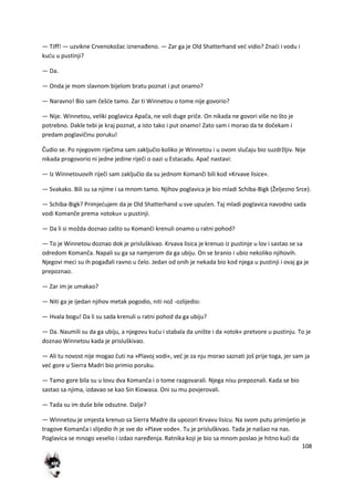 108
— TJff! — uzvikne Crvenokožac iznenađeno. — Zar ga je Old Shatterhand ved vidio? Znadi i vodu i
kudu u pustinji?
— Da.
— Onda je mom slavnom bijelom bratu poznat i put onamo?
— Naravno! Bio sam češde tamo. Zar ti Winnetou o tome nije govorio?
— Nije. Winnetou, veliki poglavica Apača, ne voli duge priče. On nikada ne govori više no što je
potrebno. Dakle tebi je kraj poznat, a isto tako i put onamo! Zato sam i morao da te dočekam i
predam poglavičinu poruku!
Čudio se. Po njegovim riječima sam zaključio koliko je Winnetou i u ovom slučaju bio suzdržljiv. Nije
nikada progovorio ni jedne jedine riječi o oazi u Estacadu. Apač nastavi:
— Iz Winnetouovih riječi sam zaključio da su jednom Komanči bili kod »Krvave lisice«.
— Svakako. Bili su sa njime i sa mnom tamo. Njihov poglavica je bio mladi Schiba-Bigk (Željezno Srce).
— Schiba-Bigk? Primjedujem da je Old Shatterhand u sve upuden. Taj mladi poglavica navodno sada
vodi Komanče prema »otoku« u pustinji.
— Da li si možda doznao zašto su Komanči krenuli onamo u ratni pohod?
— To je Winnetou doznao dok je prisluškivao. Krvava lisica je krenuo iz pustinje u lov i sastao se sa
odredom Komanča. Napali su ga sa namjerom da ga ubiju. On se branio i ubio nekoliko njihovih.
Njegovi meci su ih pogađali ravno u čelo. Jedan od onih je nekada bio kod njega u pustinji i ovaj ga je
prepoznao.
— Zar im je umakao?
— Niti ga je ijedan njihov metak pogodio, niti nož -ozlijedio:
— Hvala bogu! Da li su sada krenuli u ratni pohod da ga ubiju?
— Da. Naumili su da ga ubiju, a njegovu kudu i stabala da unište i da »otok« pretvore u pustinju. To je
doznao Winnetou kada je prisluškivao.
— Ali tu novost nije mogao čuti na »Plavoj vodi«, ved je za nju morao saznati još prije toga, jer sam ja
ved gore u Sierra Madri bio primio poruku.
— Tamo gore bila su u lovu dva Komanča i o tome razgovarali. Njega nisu prepoznali. Kada se bio
sastao sa njima, izdavao se kao Sin Kiowasa. Oni su mu povjerovali.
— Tada su im duše bile odsutne. Dalje?
— Winnetou je smjesta krenuo sa Sierra Madre da upozori Krvavu lisicu. Na svom putu primijetio je
tragove Komanča i slijedio ih je sve do »Plave vode«. Tu je prisluškivao. Tada je naišao na nas.
Poglavica se mnogo veselio i izdao naređenja. Ratnika koji je bio sa mnom poslao je hitno kudi da
 