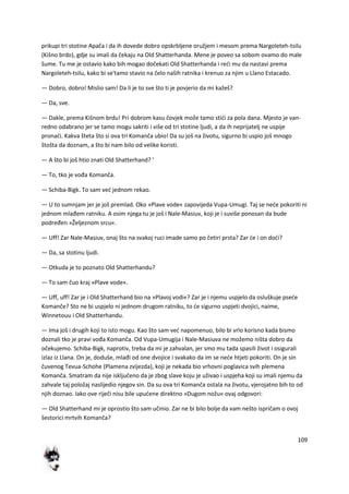 109
prikupi tri stotine Apača i da ih dovede dobro opskrbljene oružjem i mesom prema Nargoleteh-tsilu
(Kišno brdo), gdje su imali da čekaju na Old Shatterhanda. Mene je poveo sa sobom ovamo do male
šume. Tu me je ostavio kako bih mogao dočekati Old Shatterhanda i redi mu da nastavi prema
Nargoleteh-tsilu, kako bi se'tamo stavio na čelo naših ratnika i krenuo za njim u Llano Estacado.
— Dobro, dobro! Mislio sam! Da li je to sve što ti je povjerio da mi kažeš?
— Da, sve.
— Dakle, prema Kišnom brdu! Pri dobrom kasu čovjek može tamo stidi za pola dana. Mjesto je van-
redno odabrano jer se tamo mogu sakriti i više od tri stotine ljudi, a da ih neprijatelj ne uspije
pronadi. Kakva šteta što si ova tri Komanča ubio! Da su još na životu, sigurno bi uspio još mnogo
štošta da doznam, a što bi nam bilo od velike koristi.
— A što bi još htio znati Old Shatterhand? '
— To, tko je vođa Komanča.
— Schiba-Bigk. To sam ved jednom rekao.
— U to sumnjam jer je još premlad. Oko »Plave vode« zapovijeda Vupa-Umugi. Taj se nede pokoriti ni
jednom mlađem ratniku. A osim njega tu je još i Nale-Masiuv, koji je i suviše ponosan da bude
podređen »Željeznom srcu«.
— Uff! Zar Nale-Masiuv, onaj što na svakoj ruci imade samo po četiri prsta? Zar de i on dodi?
— Da, sa stotinu ljudi.
— Otkuda je to poznato Old Shatterhandu?
— To sam čuo kraj »Plave vode«.
— Uff, uff! Zar je i Old Shatterhand bio na »Plavoj vodi«? Zar je i njemu uspjelo da osluškuje psede
Komanče? Sto ne bi uspjelo ni jednom drugom ratniku, to de sigurno uspjeti dvojici, naime,
Winnetouu i Old Shatterhandu.
— Ima još i drugih koji to isto mogu. Kao što sam ved napomenuo, bilo bi vrlo korisno kada bismo
doznali tko je pravi vođa Komanča. Od Vupa-Umugija i Nale-Masiuva ne možemo ništa dobro da
očekujemo. Schiba-Bigk, naprotiv, treba da mi je zahvalan, jer smo mu tada spasili život i osigurali
izlaz iz Llana. On je, doduše, mlađi od one dvojice i svakako da im se nede htjeti pokoriti. On je sin
čuvenog Tevua-Schohe (Plamena zvijezda), koji je nekada bio vrhovni poglavica svih plemena
Komanča. Smatram da nije isključeno da je zbog slave koju je uživao i uspjeha koji su imali njemu da
zahvale taj položaj naslijedio njegov sin. Da su ova tri Komanča ostala na životu, vjerojatno bih to od
njih doznao. Iako ove riječi nisu bile upudene direktno »Dugom nožu« ovaj odgovori:
— Old Shatterhand mi je oprostio što sam učinio. Zar ne bi bilo bolje da vam nešto ispričam o ovoj
šestorici mrtvih Komanča?
 