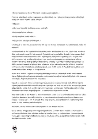 11
»One se nalaze s one strane Wihinasht-puteljka u zelenoj dolini.«
Potom je jedan časak potiho razgovarao sa ostalim i tada me s ljubaznim izrazom upita: »Moj bijeli
brat je tek kratko vrijeme u ovoj zemlji?«
»Od jučer.«
»A šta hode bljedoliki ljudi tamo gore u brdima?«
»Hodemo da lovimo sobove.«
»Da li je moj brat čuveni lovac?«
»Nije; ja i sada još uvijek promašujem.«
Smješkajudi se pitao me je sve više i više dok nije sve doznao. Morao sam mu čak i ime redi, na što mi
odgovori:
»Ralph Webster je ime koje Crvenokožac teško pamti. Nazvat demo te At-Pui, Dobro srce. Ako misliš
duže ovdje ostati, morat deš biti oprezniji. Tvoja dobrota je mogla lako da bude i vaša propast. Budi
veseo što nismo krenuli ratnom stazom! Pogledaj ovaj wan-pum« — pokazujudi na onaj resama
okiden predmet koji je držao u lijevoj ruci — on sadrži miroljubivu poruku poglavicama Sošona.
Dolazimo bez oružja da bi ga odnijeli do starčevog ranca čiji bi ga Indijanci odnijeli poslije dalje. Mi,
dakle, nemamo čega da se bojimo. Naša zahvalnost je isto tako velika kao što bi bila da si nas i od
smrti spasio. Ako ti ikada bude zatrebao prijatelj, tada dođi k nama! At-Pui, Dobro srce, bit de nam
uvijek dobro došao. Howgh! Ja sam govorio.«
Pružio mi je desnicu i odjahao sa svojim ljudima dalje. Povikao sam za njim da me nikako ne oda
starcu. Tada se okrenuh, veoma zadovoljan svojim uspjehom, ali ne i razboritošdu, koja mi je potpuno
nedostajala. Naprotiv, bio sam vrlo neoprezan.
Stigavši na visoravan, skinuo sam sa mazge tovar, odvezao konje da bi mogli pasti. Obilno vrijeme
koje mi je preostajalo iskoristio sam za vježbe u gađanju. Rog mi je bio pun praha, a i u prtljagu je bila
još puna jedna kutija. Kada sam bio ispraznio rog, mogao sam na svoje vlastito zadovoljstvo redi da
bih sada crkveni toranj mogao pogoditi i sa razdaljine od dvije stotine koraka.
Pred večer vratio se Old Wabble sa Benom i Wil-lijem. Sastali su se sa Crvenokošcima dolje kod šatora
i pričali mi, kao da mi je to nešto novo, da su krenuli sa najmiroljubivijim namjerama da wan-gum
predaju »Krvavoj ruci« s tim da on vodi dalje brigu o njemu, pa se onda odmah vratili istim putem
nazad. Ja sam, naravno, prešutio svoj čin.
Nodili smo u maloj dolini i ujutro krenuli prema ne baš dalekoj močvari.
Ova je ležala u mnogo vedoj dolini nego ona prethodna. U sredini doline nalazilo se malo jezero s
močvarnim obalama. Dalje ođ obale pružalo se šipražje i šuma sa varljivim tlom. Zatim su slijedile
visoke, gole i raspukle gromađe stijena, koje su okruživale dolinu. Ova je bila svakako dva sata hoda
dugačka i isto toliko široka.
 