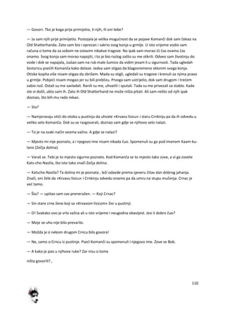110
— Govori. Tko je koga prije primijetio, ti njih, ili oni tebe?
— Ja sam njih prije primijetio. Postojala je velika mogudnost da se pojave Komanči dok sam čekao na
Old Shatterhanda. Zato sam bio i oprezan i sakrio svog konja u grmlje. U isto vrijeme vodio sam
računa o tome da za sobom ne ostavim nikakve tragove. No ipak sam morao idi čas ovamo čas
onamo. Svog konja sam morao napojiti, i to je bio razlog zašto su me otkrili. Odveo sam životinju do
vode i dok se napajala, izašao sam na rub male šumice da vidim jesam li u sigurnosti. Tada ugledah
šestoricu psedih Komanča kako dolaze. Jedva sam stigao da blagovremeno sklonim svoga konja.
Otiske kopita više nisam stigao da zbrišem. Mada su stigli, ugledali su tragove i krenuli za njima pravo
u grmlje. Pobjedi nisam mogao jer su bili preblizu. Prvoga sam ustrijelio, dok sam drugom i tredem
zabio nož. Ostali su me savladali. Ranili su me, uhvatili i sputali. Tada su me privezali za stablo. Kada
ste vi došli, ubio sam ih. Zato ih Old Shatterhand ne može ništa pitati. Ali sam nešto od njih ipak
doznao, što bih mu rado rekao.
— Sta?
— Namjeravaju otidi do otoka u pustinju da uhvate »Krvavu lisicu« i staru Crnkinju pa da ih odvedu u
veliko selo Komanča. Dok su se razgovarali, doznao sam gdje se njihovo selo nalazi.
— To je na svaki način veoma važno. A gdje se nalazi?
— Mjesto mi nije poznato, a i njegovo ime nisam nikada čuo. Spomenuli su ga pod imenom Kaam-ku-
lano (Zečja dolina).
— Varaš se. Tebi je to mjesto sigurno poznato. Kod Komanča se to mjesto tako zove, a vi ga zovete
Kats-cho-Nastla, što isto tako znači Zečja dolina.
— Katscho-Nastla? Ta dolina mi je poznata , leži odavde prema sjeveru čitav dan dobrog jahanja.
Znači, oni žele da »Krvavu lisicu« i Crnkinju odvedu onamo pa da umru na stupu mučenja. Crnac je
ved tamo.
— Šta? — upitao sam sav preneražen. — Koji Crnac?
— Sin stare crne žene koji sa »Krvavom lisicom« živi u pustinji.
— O! Svakako ovo je vrlo važna ali u isto vrijeme i neugodna obavijest. Jesi li dobro čuo?
— Moje se uho nije bilo prevarilo.
— Možda je o nekom drugom Crncu bilo govora!
— Ne, samo o Crncu iz pustinje. Psedi Komanči su spomenuli i njegovo ime. Zove se Bob.
— A kako je pao u njihove ruke? Zar nisu o tome
ništa govorili? ,
 