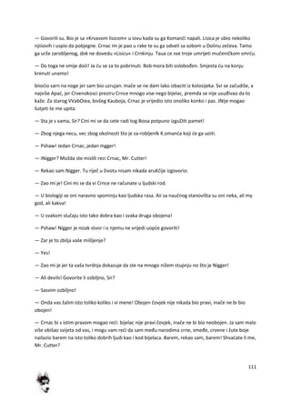 111
— Govorili su. Bio je sa »Krvavom lisicom« u iovu kada su ga Komandi napali. Lisica je ubio nekoliko
njiiiovih i uspio da pobjegne. Crnac im je pao u rake te su ga odveli sa sobom u Dolinu zečeva. Tamo
ga urže zarobljenog, dok ne dovedu »Lisicu« i Crnkinju. Taua ce sve troje umrijeti mučeničkom smrdu.
— Do toga ne smije dodi! Ja du se za to pobrinuti. Bob mora biti oslobođen. Smjesta du na konju
krenuti unamo!
biiodio sarn na noge jer sam bio uzrujan. Inače se ne dam lako izbaciti iz kolosijeka. Svi se začudiše, a
najviše Apad, jer Crvenokosci preziru Crnce mnogo vise nego bijelac, premda se nije usuđivao da to
kaže. Za starog VVabOiea, bivšeg Kauboja, Crnac je vrijedio isto onoliko konko i pas. JNije mogao
šutjeti te me upita:
— Sta je s vama, Sir? Cini mi se da cete radi tog Booa potpuno izguDiti pamet!
— Zbog njega necu, vec zbog okolnosti što je za-robljenlk K.omanda koji de ga uoiti.
— Pshaw! Jedan Crnac, jedan mgger!
— iNigger? Možda ste mislili reci Crnac, Mr. Cutter!
— Rekao sam Nigger. Tu riječ u životu nisam nikada aruKčije izgovorio.
— Zao mi je! Cini mi se da vi Crnce ne računate u ljudski rod.
— U biologiji se oni naravno spominju kao ljudska rasa. Aii sa naučnog stanovišta su oni neka, ali my
god, ali kakva!
— U svakom slučaju isto tako dobra kao i svaka druga obojena!
— Pshaw! Nigger je nizak stvor i o njemu ne vrijedi uopde govoriti!
— Zar je to zbilja vaše mišljenje?
— Yes!
— Zao mi je jer ta vaša tvrdnja dokazuje da ste na mnogo nižem stupnju no što je Nigger!
— Ali devils! Govorite li ozbiljno, Sir?
— Sasvim ozbiljno!
— Onda vas žalim isto toliko koliko i vi mene! Obojen čovjek nije nikada bio pravi, inače ne bi bio
obojen!
— Crnac bi s istim pravom mogao redi: bijelac nije pravi čovjek, inače ne bi bio neobojen. Ja sam malo
više obišao svijeta od vas, i mogu vam redi da sam među narodima crne, smeđe, crvene i žute boje
nailazio barem na isto toliko dobrih ljudi kao i kod bijelaca. Barem, rekao sam, barem! Shvadate li me,
Mr. Cutter?
 