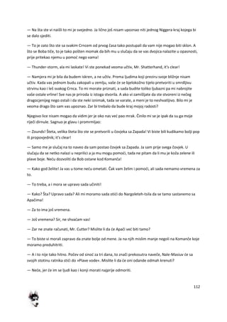 112
— Na šta ste vi naišli to mi je svejedno. Ja lično još nisam upoznao niti jednog Niggera kraj kojega bi
se dalo sjediti.
— To je zato što ste sa svakim Crncem od prvog časa tako postupali da vam nije mogao biti sklon. A
što se Boba tiče, to je tako pošten momak da bih mu u slučaju da se vas dvojica nalazite u opasnosti,
prije pritekao njemu u pomod nego vama!
— Thunder-storm, ala mi laskate! Vi ste ponekad veoma učtiv, Mr. Shatterhand, it's clear!
— Namjera mi je bila da budem iskren, a ne učtiv. Prema ljudima koji preziru svoje bližnje nisam
učtiv. Kada vas jednom budu zakopali u zemlju, vaše de se bjelokožno tijelo pretvoriti u smrdljivu
strvinu kao i leš svakog Crnca. To mi morate priznati, a sada budite toliko ljubazni pa mi nabrojite
vaše ostale vrline! Sve nas je priroda iz istoga stvorila. A ako vi zamišljate da ste stvoreni iz nečeg
dragocjenijeg nego ostali i da ste neki iznimak, tada se varate, a meni je to neshvatljivo. Bilo mi je
veoma drago što sam vas upoznao. Zar bi trebalo da bude kraj mojoj radosti?
Njegovo lice nisam mogao da vidim jer je oko nas ved pao mrak. Činilo mi se je ipak da su ga moje
riječi dirnule. Sagnuo je glavu i promrmljao:
— Zounds! Šteta, velika šteta što ste se pretvorili u čovjeka sa Zapada! Vi biste bili kudikamo bolji pop
ili propovjednik; it's clear!
— Samo me je slučaj na to naveo da sam postao čovjek sa Zapada. Ja sam prije svega čovjek. U
slučaju da se netko nalazi u neprilici a ja mu mogu pomodi, tada ne pitam da li mu je koža zelene ili
plave boje. Nedu dozvoliti da Bob ostane kod Komanča!
— Kako god želite! Ja vas u tome nedu ometati. Čak vam želim i pomodi, ali sada nemamo vremena za
to.
— To treba, a i mora se upravo sada učiniti!
— Kako? Šta? Upravo sada? Ali mi moramo sada otidi do Nargoleteh-tsila da se tamo sastanemo sa
Apačima!
— Za to ima još vremena.
— Još vremena? Sir, ne shvadam vas!
— Zar ne znate računati, Mr. Cutter? Mislite li da de Apači ved biti tamo?
— To biste vi morali zapravo da znate bolje od mene. Ja na njih mislim manje negoli na Komanče koje
moramo preduhitriti.
— A i to nije tako hitno. Počev od sinod za tri dana, to znači prekosutra naveče, Nale-Masiuv de sa
svojih stotinu ratnika stidi do »Plave vode«. Mislite li da de oni odande odmah krenuti?
— Nede, jer de im se ljudi kao i konji morati najprije odmoriti.
 