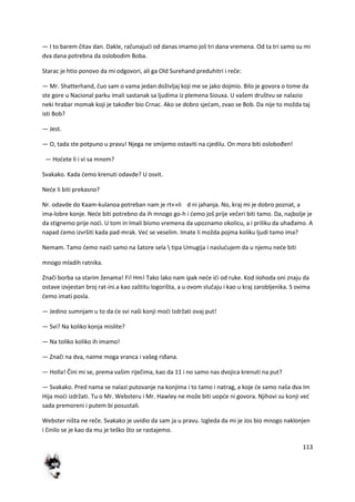 113
— I to barem čitav dan. Dakle, računajudi od danas imamo još tri dana vremena. Od ta tri samo su mi
dva dana potrebna da oslobodim Boba.
Starac je htio ponovo da mi odgovori, ali ga Old Surehand preduhitri i reče:
— Mr. Shatterhand, čuo sam o vama jedan doživljaj koji me se jako dojmio. Bilo je govora o tome da
ste gore u Nacional parku imali sastanak sa ljudima iz plemena Siouxa. U vašem društvu se nalazio
neki hrabar momak koji je također bio Crnac. Ako se dobro sjedam, zvao se Bob. Da nije to možda taj
isti Bob?
— Jest.
— O, tada ste potpuno u pravu! Njega ne smijemo ostaviti na cjedilu. On mora biti oslobođen!
— Hodete li i vi sa mnom?
Svakako. Kada demo krenuti odavde? U osvit.
Nede li biti prekasno?
Nr. odavde do Kaam-kulanoa potreban nam je rt«»Ii d ni jahanja. No, kraj mi je dobro poznat, a
ima-lobre konje. Nede biti potrebno da ih mnogo go-h i demo još prije večeri biti tamo. Da, najbolje je
da stignemo prije nodi. U tom in Imali bismo vremena da upoznamo okolicu, a i priliku da uhađamo. A
napad demo izvršiti kada pad-mrak. Ved se veselim. Imate li možda pojma koliku ljudi tamo ima?
Nemam. Tamo demo naidi samo na šatore sela  tipa Umugija i nasludujem da u njemu nede biti
mnogo mladih ratnika.
Znači borba sa starim ženama! Fi! Hm! Tako lako nam ipak nede idi od ruke. Kod iiohoda oni znaju da
ostave izvjestan broj rat-ini.a kao zaštitu logorišta, a u ovom slučaju i kao u kraj zarobljenika. S ovima
demo imati posla.
— Jedino sumnjam u to da de svi naši konji modi Izdržati ovaj put!
— Svi? Na koliko konja mislite?
— Na toliko koliko ih imamo!
— Znači na dva, naime moga vranca i vašeg riđana.
— Holla! Čini mi se, prema vašim riječima, kao da 11 i no samo nas dvojica krenuti na put?
— Svakako. Pred nama se nalazi putovanje na konjima i to tamo i natrag, a koje de samo naša dva Im
Hija modi izdržati. Tu o Mr. Websteru i Mr. Hawley ne može biti uopde ni govora. Njihovi su konji ved
sada premoreni i putem bi posustali.
Webster ništa ne reče. Svakako je uvidio da sam ja u pravu. Izgleda da mi je Jos bio mnogo naklonjen
i činilo se je kao da mu je teško što se rastajemo.
 