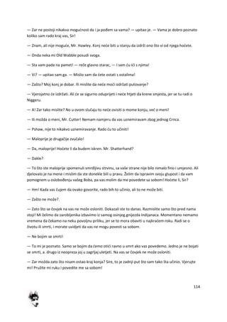114
— Zar ne postoji nikakva mogudnost da i ja pođem sa vama? — upitao je. — Vama je dobro poznato
koliko sam rado kraj vas, Sir!
— Znam, ali nije mogude, Mr. Hawley. Konj nede biti u stanju da izdrži ono što vi od njega hodete.
— Onda neka mi Old Wabble posudi svoga.
— Sta vam pada na pamet! — reče glasno starac, — I sam du idi s njima!
— Vi? — upitao sam ga. — Mislio sam da dete ostati s ostalima!
— Zašto? Moj konj je dobar. Ili mislite da nede modi izdržati putovanje?
— Vjerojatno de izdržati. Ali de se sigurno oduprijeti i nede htjeti da krene smjesta, jer se tu radi o
Niggeru.
— A! Zar tako mislite? No u ovom slučaju to nede ovisiti o mome konju, ved o meni!
— Ili možda o meni, Mr. Cutter! Nemam namjeru da vas uznemiravam zbog jednog Crnca.
— Pshaw, nije to nikakvo uznemiravanje. Rado du to učiniti!
— Maloprije je drugačije zvučalo!
— Da, maloprije! Hodete li da budem iskren. Mr. Shatterhand?
— Dakle?
— To što ste maloprije spomenuli smrdljivu strvinu, sa vaše strane nije bilo nimalo fino i umjesno. Ali
djelovalo je na mene i mislim da ste donekle bili u pravu. Želim da ispravim svoju glupost i da vam
pomognem u oslobođenju vašeg Boba, pa vas molim da me povedete sa sobom! Hodete li, Sir?
— Hm! Kada vas čujem da ovako govorite, rado bih to učinio, ali to ne može biti.
— Zašto ne može?.
— Zato što se čovjek na vas ne može osloniti. Dokazali ste to danas. Razmislite samo što pred nama
stoji! Mi želimo da zarobljenika izbavimo iz samog osinjeg.gnijezda Indijanaca. Momentano nemamo
vremena da čekamo na neku povoljnu priliku, jer se to mora obaviti u najkradem roku. Radi se o
životu ili smrti, i morate uvidjeti da vas ne mogu povesti sa sobom.
— Ne bojim se smrti!
— To mi je poznato. Samo se bojim da demo otidi ravno u smrt ako vas povedemo. Jedno je ne bojati
se smrti, a. drugo iz neopreza joj u zagrljaj uletjeti. Na vas se čovjek ne može osloniti.
— Zar možda zato što nisam ostao kraj konja? Sire, to je zadnji put što sam tako šta učinio. Vjerujte
mi! Pružite mi ruku i povedite me sa sobom!
 