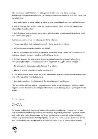 115
A šta sam mogao uraditi! Molio me je tako uporno. Zar sam smio ovog starog iskusnog,
devedesetogodi-šnjeg Zapadnjaka odbiti kao kakvog balavca? To nisam mogao da učinim. Pružio sam
mu ruku i rekao:
— Neka bude, pođite sa nama! Nadam se jedino da vaša mladalačka obi jest nede nadvladati razum!
— Well! To je prava riječ! Bit dete zadovoljni i nadam se da dete mi to i priznati. No šta de biti sa
ostalima? Zar de ovdje ostati?
— Nede. Oni de na konjima krenuti prema Nargo-leteh-tsilu, gdje demo se sastati sa Apačima. »Dugi
nož« svakako poznaje put?
Crvenokožac, kojemu je bilo ovo pitanje postavljeno, odgovori:
— Poznajem ga dobro. Kada treba da krenemo? — Sutra ujutro čim mi odemo.
— Hodemo li ostaviti mrtve Komanče da leže ovdje?
— Ne. Oni moraju bez traga nestati. Ni zakopati ih ne smijemo ovdje. Komanči de na svome putu za
pustinju prodi ovom šumicom i lako bi pronašli njihove grobove.
— Hodete li dozvoliti, Old Shatterhand, da vam ratnik Apača da jedan prijedlog? Leševe demo
privezati za njihove konje i povesti ih sa sobom do Nargoleteh--tsila, gdje demo ih zakopati.
— Da, to je najbolje što se dade uraditi. Ponesite ih sa sobom!
— A kome de pripasti njihovi konji, oružje i ostale stvari?
— Tebi. Nama ništa ne treba. Jedino ako bi Mr. Webster i Mr. Hawley htjeli da promijene svoje konje,
neka odaberu dva koja im se budu svidjela.
— Neka bude. A skalpove du također uzeti. Oni bi isto tako uzeli i moj. Howgh!
Tako je stvar bila uređena. Jeli smo i legli da spavamo. Jedino su nas još prije toga Webster, Hawley i
Indijanac zamolili da stražu za ovu nod prepustimo njima bududi da nas je čekao naporan put. Mi smo
pristali.
Četvrto poglavlje
OAZA
Zec je ovdje na Zapadu, a pogotovo u Texasu, nešto vedi od našeg kunida u Evropi, a ima i mnogo
vede uši. U ono vrijeme bilo ih je u izobilju. Bivola i druge divljači bilo je napretek. Zapadnjak bi samo
onda trošio svoje metke, lovedi zečeve, kad drugo što nije mogao pronadi. Ali nigdje ih nije bilo u
tolikom broju kao oko rječice Buffalo-Springa koja nije bila veda od nekog izvora. Ova rječica izvirala
je na zadnjem kraju stjenovite karlice koja je imala oblik tignja. U njoj su bili nastanjeni ved prije
 