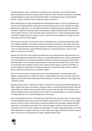 116
spomenuti glodavci. Zato su je bijeli lovci i nazvali Hare-pan, Zečji tiganj. Dno ove doline bilo je
gotovo cijele godine prekriveno sočnom, zelenom bujnom travom. Na kosim je stijenama raslo grmlje
između kojega je tu i tamo virila poneka krošnja stabla. To je bio Kaam-kulano, nazvana Zečjom
dolinom, u kojoj su Komanči Vupa-Umugija bili razapeli svoje šatore.
Bilo je otprilike dva sata prije sumraka kada smo slijededeg dana stigli u tu dolinu. Kraj doduše nije
bio pust, ali niti bogat zelenilom. Bududi da smo morali biti pripravni za susret, potražili smo zaklon
gdje bismo se mogli sakriti. To smo mogli izvesti samo tamo gdje je bilo grmlja. Njega je bilo jedino
kraj rječice. Stigli smo do jednog mjesta kraj vode koje je moglo biti udaljeno četvrt sata hoda od
izlaza iz doline. Zaista je sa naše strane bilo veoma smjelo što smo se usudili usred bijela dana toliko
se približiti. Drugog izlaza nismo imali, jer nam je vrijeme bilo veoma odmjereno. Još prije nodi smo
morali doznati što se u dolini događa.
Bili smo veoma sretni što smo kraj vode naišli na mjesto gdje smo se iza grmlja mogli pritajiti. Bolje
nismo mogli ni zaželjeti. Tu smo sjahali i pustili naše zamorene konje da se napiju vode i brste travu.
Mi smo bili ponijeli zalihu sušenog mesa, dovoljnu za nekoliko dana. Jedino sam ja jednom bio ovdje,
i zato sam Old Surehanda i staroga Wabblea zamolio da ne napuštaju sklonište, ved da na mene
čekaju. Ja sam krenuo u izvidnicu.
Najprije sam sebi stvorio sliku ovoga kraja onako kako sam ga prije poznavao i tada stvorio plan. Na
onom mjestu gdje voda napušta dolinu obje su se strane blago izdizale i širile. Grmlje je sezalo čak do
vrha. Ova okolnost je za mene bila vrlo povoljna. Grmlje je u vidu vijenca raslo gore na brdu koje je
okruživalo dolinu. To mi je pružalo mogudnost da se u slučaju potrebe sakrijem. Ali pri tome nisam
smio potcijeniti jednu poteškodu. Nisam smio za sobom ostaviti tragove, pa čak ni neodređene, to
jest da li potječu od mojih čizama ili indijanskih mokasina. U ovom kraju inače nije bilo ni stabla ni
grmlja i svaki ovedi predmet bio bi ved izdaleka zapažen.
Dok sam se oprezno kretao naprijed, držao sam čistinu pod prismotrom. Na svoju radost nisam
ugledao ni jednog čovjeka, ni muškarca ni ženu, a ni ikakvo dijete. Znači da je ved prošlo vrijeme do
kojega se još preostalo stanovništvo logora imalo sakupiti da bi otišlo na počinak. To je strogo pravilo
u odsustvu ratnika.
Došavši do otvora doline, zaokrenuo sam desno uz obronak. Da li je ulaz pod stražom? Pogledao sam
dolje i nikoga nisam opazio. Sam logor se vjerojatno nalazio u sredini doline koju je čovjek u pola sata
mogao lako prodi. Zadnji dio bio je svakako određen za konje. Išao sam dalje. Čini mi se kao da sam
izabrao najsretnije vrijeme, jer ovdje gore nisam naišao ni na jednog čovjeka, a ni na svježi trag koji bi
mi mogao otkriti da se tu u zadnjih nekoliko sati ma tko kretao.
Ubrzo sam ugledao prve šatore. Primakavši se još malo bliže, vidio sam dolje i logor. On se je sastojao
od samih platnenih ljetnih šatora. Nisam htio da gubim vrijeme brojedi ih, ali smatram da ih je moglo
biti više od stotinu. Ispred i između šatora vrvjelo je od dječaka, žena i djevojčica. Muškaraca je bilo
samo malo, i to vjerojatno samo starijih. Zar su Vupa-Umugijevi muškarci svi ratnici? Znam da ih je
sto pedeset i četiri. Zar od njihv ni jedan nije ostao ovdje? U to nisam mogao povjerovati, jer bi to bila
velika neopreznost sa njegove strane. On ni u kom slučaju nije mogao napustiti ovo mjesto a da ga ne
zaštiti. Kao što sam bio i pretpostavio, iza logora ugledah nekoliko konja.
 