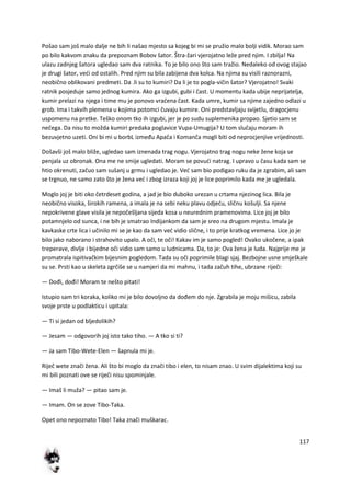 117
Pošao sam još malo dalje ne bih li našao mjesto sa kojeg bi mi se pružio malo bolji vidik. Morao sam
po bilo kakvom znaku da prepoznam Bobov šator. Štra-žari vjerojatno leže pred njim. I zbilja! Na
ulazu zadnjeg šatora ugledao sam dva ratnika. To je bilo ono što sam tražio. Nedaleko od ovog stajao
je drugi šator, vedi od ostalih. Pred njim su bila zabijena dva kolca. Na njima su visili raznorazni,
neobično oblikovani predmeti. Da .li su to kumiri? Da li je to pogla-vičin šator? Vjerojatno! Svaki
ratnik posjeduje samo jednog kumira. Ako ga izgubi, gubi i čast. U momentu kada ubije neprijatelja,
kumir prelazi na njega i time mu je ponovo vradena čast. Kada umre, kumir sa njime zajedno odlazi u
grob. Ima i takvih plemena u kojima potomci čuvaju kumire. Oni predstavljaju svijetlu, dragocjenu
uspomenu na pretke. Teško onom tko ih izgubi, jer je po sudu suplemenika propao. Sjetio sam se
nečega. Da nisu to možda kumiri predaka poglavice Vupa-Umugija? U tom slučaju moram ih
bezuvjetno uzeti. Oni bi mi u borbL između Apača i Komanča mogli biti od neprocjenjive vrijednosti.
Došavši još malo bliže, ugledao sam iznenada trag nogu. Vjerojatno trag nogu neke žene koja se
penjala uz obronak. Ona me ne smije ugledati. Moram se povudi natrag. I upravo u času kada sam se
htio okrenuti, začuo sam sušanj u grmu i ugledao je. Ved sam bio podigao ruku da je zgrabim, ali sam
se trgnuo, ne samo zato što je žena ved i zbog izraza koji joj je lice poprimilo kada me je ugledala.
Moglo joj je biti oko četrdeset godina, a jad je bio duboko urezan u crtama njezinog lica. Bila je
neobično visoka, širokih ramena, a imala je na sebi neku plavu odjedu, sličnu košulji. Sa njene
nepokrivene glave visila je nepočešljana sijeda kosa u neurednim pramenovima. Lice joj je bilo
potamnjelo od sunca, i ne bih je smatrao Indijankom da sam je sreo na drugom mjestu. Imala je
kavkaske crte lica i učinilo mi se je kao da sam ved vidio slične, i to prije kratkog vremena. Lice jo je
bilo jako naborano i strahovito upalo. A oči, te oči! Kakav im je samo pogled! Ovako ukočene, a ipak
treperave, divlje i bijedne oči vidio sam samo u ludnicama. Da, to je: Ova žena je luda. Najprije me je
promatrala ispitivačkim bijesnim pogledom. Tada su oči poprimile blagi sjaj. Bezbojne usne smješkale
su se. Prsti kao u skeleta zgrčiše se u namjeri da mi mahnu, i tada začuh tihe, ubrzane riječi:
— Dođi, dođi! Moram te nešto pitati!
Istupio sam tri koraka, koliko mi je bilo dovoljno da dođem do nje. Zgrabila je moju mišicu, zabila
svoje prste u podlakticu i upitala:
— Ti si jedan od bljedolikih?
— Jesam — odgovorih joj isto tako tiho. — A tko si ti?
— Ja sam Tibo-Wete-Elen — šapnula mi je.
Riječ wete znači žena. Ali što bi moglo da znači tibo i elen, to nisam znao. U svim dijalektima koji su
mi bili poznati ove se riječi nisu spominjale.
— Imaš li muža? — pitao sam je.
— Imam. On se zove Tibo-Taka.
Opet ono nepoznato Tibo! Taka znači muškarac.
 