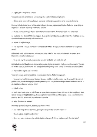 118
— A gdje je? — raspitivao sam se.
Tada je svoja usta približila do samog mog uha i reče mi šaptavim glasom:
— Otišao je da uzme »Krvavu lisicu«. Morao je otidi s njim u pustinju jer je on vrač plemena.
Da, ona je luda, inače to ne bi bila rekla jednom strancu, a pogotovo bijelcu. Tada me je zgrabila za
obje ruke i izrazom najvedeg očekivanja upitala:
— Da li si poznavao moga Wawa-Derricka? Wawa znači brat. A Derrick? Da li ona time misli
na englesko ime Derrick? Ali nije mogude da se brat ove Indijanke zove Derrick! Ova riječ koju je ona
spomenula vjerojatno mi je bila nepoznata.
— Nisam — odgovorih joj.
— Ti si bljedoliki i nisi ga poznavao? Samo se sjeti! Mora da si ga poznavao. Pokazat du ti. Sjeti se
samo!
Otkinula je suhu granu sa grma, svinula je u krug, zakačila oba kraja, stavila sebi na glavu, te mi
blaženim osmijehom došapnu:
— To je moj myrtle-wreath, moj myrtle-wreath! Sviđa li ti se? Sviđa li ti se?
Zaista čudnovato! Ova žena iz plemena Komanča služi se engleskim riječima myrtle-wreath! Vijenac
od mirte! Kojoj je još Indijanki ova riječ poznata? Ni jednoj! Sada sam je ja uhvatio za ruku i upitao:
— Pripadaš li ti bijeloj rasi? Reci mi!
Tada sam začuo njezino neobično, neopisivo cerekanje. Tada mi odgovori:
— Smatraš me bijelkinjom zato što sam lijepa, a možda i zato što nosim myrtle-wreath? Nemoj mi
gledati u oči, inače deš sagorjeti od čežnje kao i ja! Da li si poznavao moga Wawa-Derricka? Hodeš li
da.ti pokažem šator u kojemu živim?
— Pokaži mi ga!
— Dođi, stani malo bliže uz rub! Čuvaj se samo da te ne opaze, inače deš morati dati svoj život! Naši
ratnici ubijaju svakog bljedolikog. Ja se, naprotiv, veselim što sam te vidjela, i nedu o tome nikome
govoriti. A ti deš učiniti ono što te budem zamolila.
— Hodu. Što želiš od mene?
Skinula je grančicu sa glave, dodala ju je meni i rekla:
— Ako vidiš moga Wawa-Derricka, predaj mu ovaj myrtle-wreath! Hodeš li?
— Da. Ali gdje je tvoj Wawa-Derrick?
— Da ... u ... uu ... ne znam više gdje je. Zaboravila sam. Ti deš ga svakako nadi. Zar nije tako?
 