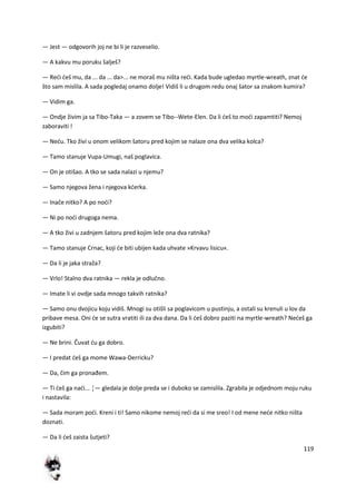 119
— Jest — odgovorih joj ne bi li je razveselio.
— A kakvu mu poruku šalješ?
— Redi deš mu, da ... da ... da>... ne moraš mu ništa redi. Kada bude ugledao myrtle-wreath, znat de
što sam mislila. A sada pogledaj onamo dolje! Vidiš li u drugom redu onaj šator sa znakom kumira?
— Vidim ga.
— Ondje živim ja sa Tibo-Taka — a zovem se Tibo--Wete-Elen. Da li deš to modi zapamtiti? Nemoj
zaboraviti !
— Nedu. Tko živi u onom velikom šatoru pred kojim se nalaze ona dva velika kolca?
— Tamo stanuje Vupa-Umugi, naš poglavica.
— On je otišao. A tko se sada nalazi u njemu?
— Samo njegova žena i njegova kderka.
— Inače nitko? A po nodi?
— Ni po nodi drugoga nema.
— A tko živi u zadnjem šatoru pred kojim leže ona dva ratnika?
— Tamo stanuje Crnac, koji de biti ubijen kada uhvate »Krvavu lisicu«.
— Da li je jaka straža?
— Vrlo! Stalno dva ratnika — rekla je odlučno.
— Imate li vi ovdje sada mnogo takvih ratnika?
— Samo onu dvojicu koju vidiš. Mnogi su otišli sa poglavicom u pustinju, a ostali su krenuli u lov da
pribave mesa. Oni de se sutra vratiti ili za dva dana. Da li deš dobro paziti na myrtle-wreath? Nedeš ga
izgubiti?
— Ne brini. Čuvat du ga dobro.
— I predat deš ga mome Wawa-Derricku?
— Da, čim ga pronađem.
— Ti deš ga nadi... ¦— gledala je dolje preda se i duboko se zamislila. Zgrabila je odjednom moju ruku
i nastavila:
— Sada moram podi. Kreni i ti! Samo nikome nemoj redi da si me sreo! I od mene nede nitko ništa
doznati.
— Da li deš zaista šutjeti?
 