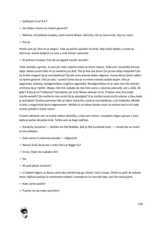 120
— Zaklinjem ti se! A ti?
— Zar zbilja o tome ne smijem govoriti?
— Nikome, niti jednom čovjeku, osim mome Wawa--Derricku. On to mora znati. Daj mu ruku!
— Evo je.
Pružio sam joj. Ona mi je stegnu. Tada se počela spuštati niz brdo. Nije otišla daleko, a onda se
okrenula, stavila kažiprst na usta u znak šutnje i ponovila:
— Ni jednom čovjeku! Pazi da ne izgubiš myrtle--wreath!
Tada nestade u grmlju. Ja sam još neko vrijeme ostao na istom mjestu. Tada sam i ja polako krenuo
dalje. Kakav susret! Bilo mi je neobično pri duši. Tko je bila ova žena? Zar je ona zbilja Indijanka? Zar
ne bi bilo mogude da je ona bijelkinja? Da bih na to pitanje dobio odgovor, morao bih je češde viđati i
sa njome govoriti. Ona je luda. I unatoč tome ona je na mene ostavila dubok dojam. Ona je
zagonetka, duboka, neodgonetljiva, tragična zagonetka. Neodgonetljiva mi je sada zato što nemam
vremena da je riješim. Wawa--Derrick svakako da nije živio samo u njezinoj uobrazilji, ved u zbilji. Ali
gdje? A tko je on? Indijanac? Vjerojatno, jer izraz Wawa ukazuje na to. A kakve veze ima ovdje
myrtle-wreath? Da možda to nije uzrok što je poludjela? Ili je možda nosila mirtin vijenac u času kada
je poludjela? Strašna pomisao! Ako je takav slučaj bio, onda je ona bijelkinja, a ne Indijanka. Možda
du biti u mogudnosti da to odgonetnem. Možda du se tokom borbe sresti sa vračom koji de mi tada
morati položiti o tome račun!
S ovom odlukom sam se vratio našem skloništu, u koji sam sretno i neopažen stigao upravo u času
kada je počeo da pada mrak. Toliko sam se dugo zadržao.
— Konačno, konačno! — dočeka me Old Wabble, dok je Old Surehand šutio. — Umalo što se nisam
za vas pobojao.
— Zato nema ni najmanje povoda — odgovorih.
— Nema! Znači da je sve u redu! Da li je Nigger tu?
— Crnac, htjeli ste svakako redi!
— Da.
— Ali pod jakom stražom?
— U cijelom logoru su danas samo dva ratnika koji ga i danju i nodu čuvaju. Ostali su pošli da nabave
mesa. Njihova pažnja de vremenom oslabiti i srazmjerno de nam biti lako, kao što nasludujem.
— Kako demo početi?
— Pustite me da malo razmislim!
 