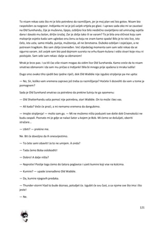 121
To nisam rekao zato što mi je bilo potrebno da razmišljam, jer je moj plan ved bio gotov. Nisam bio
raspoložen za razgovor. Indijanka mi se je još uvijek vrtjela po glavi. I upravo sada oko mi se zaustavi
na Old Surehandu, čije je muževno, lijepo, ozbiljno lice bilo neobično osvijetljeno od umirudeg svjetla
dana i davalo mu bolan, dirljiv izražaj. Zar je zbilja tako ili se varam? To je bila ona sličnost koju sam
maloprije osjetio kada sam ugledao onu ženu za koju ne znam kamo spada! Bilo je to isto lice, isto
čelo, ista usta, samo mlađa, punija, muževnija, ali ne ženstvena. Duboko ozbiljan i osjedajan, a ne
potresen tragikom. Bio sam zbilja iznenađen. Ved slijededeg momenta sam sam sebi rekao da se
sigurno varam. Još uvijek sam bio pod dojmom susreta na vrhu Kaam-kulana i vidio stvari koje nisu ni
postojale. Sam sebi sam rekao: dalje sa obmanom!
Mrak je brzo pao. I za tili čas više nisam mogao da vidim lice Old Surehanda. Kamo srede da to nisam
smatrao obmanom i da sam mu pričao o Indijanki! Bila bi mnogo prije spašena iz mraka ludila!
Dugo smo ovako tiho sjedili bez ijedne riječi, dok Old Wabble nije izgubio strpljenje pa me upita:
— No, Sir, koliko vam vremena zapravo još treba za razmišljanje? Hodete li dozvoliti da vam u tome ja
pomognem?
Sada je Old Surehand smatrao za potrebno da prekine šutnju te ga opomenu:
— Old Shatterhandu vaša pomod nije potrebna, stari Wabble. On to može i bez vas.
— Ali kada? Veče de prodi, a mi nemamo vremena da dangubimo.
— Imajte strpljenja! — molio sam ga. — Mi ne možemo ništa poduzeti sve dotle dok Crvenokošci ne
budu zaspali. Poznato mi je gdje se nalazi šator u kojem je Bob. Mi demo se došuljati, oboriti
stražare...
— Ubiti? — prekine me.
Ne. Bit de dovoljno da ih onesvijestimo.
— To dete sami obaviti! Ja to ne umijem. A onda?
— Tada demo Boba osloboditi!
— Dobro! A dalje ništa?
— Naprotiv! Poslije toga demo do šatora poglavice i uzeti kumire koji vise na kolcima.
— Kumire? — upade iznenađeno Old Wabble.
— Da, kumire njegovih predaka.
— Thunder-storm! Kad to bude doznao, poludjet de. Izgubit de svu čast, a sa njome sve što ima i što
jeste!
— Ne.
 