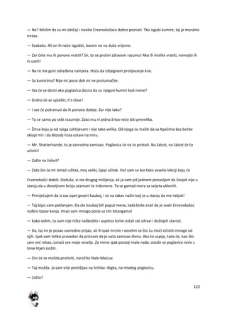 122
— Ne? Mislim da su mi običaji i navike Crvenokožaca dobro poznati. Tko izgubi kumire, taj je moralno
mrtav.
— Svakako. Ali on ih nede izgubiti, barem ne na duže vrijeme.
— Zar dete mu ih ponovo vratiti? Sir, to se protivi zdravom razumu! Ako ih mislite vratiti, nemojte ih
ni uzeti!
— Na to me goni određena namjera. Hodu da izbjegnem prolijevanje krvi.
— Sa kumirima? Nije mi jasno dok mi ne protumačite.
— Sta de se desiti ako poglavica dozna da su njegovi kumiri kod mene?
— Grdno de se uplašiti; it's clear!
— I sve de pokrenuti da ih ponovo dobije. Zar nije tako?
— To se samo po sebi razumije. Zato mu ni jedna žrtva nede biti prevelika.
— Žrtva koju ja od njega zahtijevam i nije tako velika. Od njega du tražiti da sa Apačima bez borbe
sklopi mir i da Bloody Foxa ostavi na miru.
— Mr. Shatterhande, to je vanredna zamisao. Poglavica de na to pristati. Na žalost, na žalost de to
učiniti!
— Zašto na žalost?
— Zato što de mi izmadi užitak, moj veliki, lijepi užitak. Ved sam se bio tako veselio lekciji koju de
Crvenokošci dobiti. Doduše, vi ste drugog mišljenja, ali ja vam još jednom ponavljam da čovjek nije u
stanju da u dovoljnom broju utamani te Indsmene. Ta se gamad mora sa svijeta ukloniti.
— Primjedujem da iz vas opet govori kauboj, i to na takav način koji je u stanju da me naljuti!
— Taj bijes vam poklanjam. Da ste kauboj bili poput mene, tada biste znali da je svaki Crvenokožac
rođeni lopov konja. Imao sam mnogo posla sa tim bitangama!
— Kako vidim, to vam nije ništa naškodilo i usprkos tome ostali ste zdravi i doživjeli starost.
— Da, taj mi je posao vanredno prijao, ali ih ipak mrzim i veselim se što du modi očistiti mnoge od
njih. Ipak sam toliko pravedan da priznam da je vaša zamisao divna. Ako to uspije, tada de, kao što
sam ved rekao, izmadi sve moje veselje. Za mene ipak postoji mala nada: ostale se poglavice nede s
time htjeti složiti.
— Oni de se možda protiviti, naročito Nale-Masiuv.
— Taj možda. Ja sam više pomišljao na Schiba--Bigka, na mladog poglavicu.
— Zašto?
 