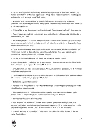 123
— Upravo zato što je mlad. Među njima je vede rivalstvo. Njegov otac je bio vrhovni poglavica Ko-
manča. I on bi to rado postao. Radi toga bi Vupa--Umugi morao biti odstranjen i kada bi sada izgubio
svoje kumire, ne bi se mogao pronadi bolji povod.
— Vrlo lijepo ste to zamislili, ali dete se prevariti. Ved sam vam govorio da mi je Schiba-Bigk
obavezan. U slučaju da sa njime ozbiljno porazgovorim, on de svakako prihvatiti moju želju. Pozvat du
se na njegovo poštenje.
— Poštenje? Zar vi, Mr. Shatterhand, ozbiljno mislite da je Crvenokošcu do poštenja? Silno se varate!
— Pshaw! Spasio sam mu život i s njime nisam samo pušio lulu mira ved i kalumet prijateljstva. Zar to
ne znači nešto, Mr. Cutter.
— Kalumet prijateljstva? To svakako mnogo znači. Dimu lule mira ne može se mnogo vjerovati jer je,
zapravo, sve samo dim. Ali kada su dvojica popušili lulu prijateljstva, oni jedan na drugog više nikada
ne smiju podidi oružje; it's clear!
— Dakle! Ako Schiba-Bigk ne želi prihvatiti moj prijedlog, bit du dovoljno odvažan da prekršenu riječ
raširim svuda naokolo pa da se o tome u svakom šatoru Indijanaca i kraj svake logorske vatre
prepričava. A šta de poslije toga biti, možete ved zamisliti!
— Hm, da. Sa njime nikada više nede ni bijelac ni Crvenokožae popušiti kalumet.
— To je sasvim sigurno. I zato de on, ako ne iz prijateljstva i vjernosti, ono iz razboritosti odustati od
borbe. U to sam sasvim uvjeren. Zar vi niste, Mr. Cutter?
— Well, dopuštam. Sve moje nade su se izjalovile. Ali ne, Sir. Jedna mi je ipak ostala, i to da nam nede
uspjeti da prisvojimo kumire.
— I u tome vas moram razočarati. Ja du ih dobiti. Poznato mi je stanje. Postoji samo jedan slučaj kada
bih se morao odredi kumira, moj cijenjeni Mr. Cutter.
— Zašto toliko naglašavate moje ime?
— Pošto ste vi taj slučaj o kojem se radi. Morali biste da opet samovoljno postupite kao jučer, i tada
mi ne bi uspjelo. U protivnom da.
— Zbog toga budite mirni. Pridržavat du se tačno onoga što dete mi propisati. Nedu vam pružiti
ponovo priliku da me pred drugovima onako ispreskačete kao jučer; it's clear.
— Zadovoljan sam i uvjeren da demo uspjeti.
— Well. Ali jedno vam moram redi. Iako ste veoma oprezan i prepreden Zapadnjak, ipak,niste
dovoljno vodili računa o jednoj stvari koja je od neobične važnosti. Tiče se konja na kojem bi trebalo
da jaše vaš Nigger, htio sam redi Crnac. Ne mislite valjda da de on trčati dok mi jašemo!
— Vi mislite da sam ja na to zaboravio? Da ste vi sada bili u pravu, ne bih bio vrijedan da me itko
naziva Zapadnjakom.
 