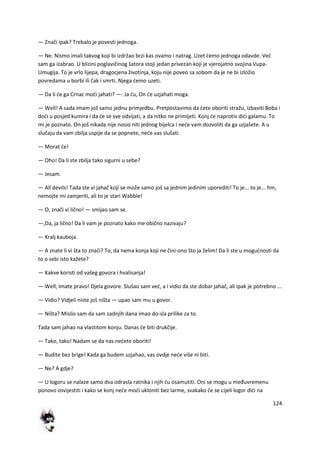 124
— Znači ipak? Trebalo je povesti jednoga.
— Ne. Nismo imali takvog koji bi izdržao brzi kas ovamo i natrag. Uzet demo jednoga odavde. Ved
sam ga izabrao. U blizini poglavičinog šatora stoji jedan privezan koji je vjerojatno svojina Vupa-
Umugija. To je vrlo lijepa, dragocjena životinja, koju nije poveo sa sobom da je ne bi izložio
povredama u borbi ili čak i smrti. Njega demo uzeti.
— Da li de ga Crnac modi jahati? —: Ja du, On de uzjahati moga.
— Well! A sada imam još samo jednu primjedbu. Pretpostavimo da dete oboriti stražu, izbaviti Boba i
dodi u posjed kumira i da de se sve odvijati, a da nitko ne primijeti. Konj de naprotiv didi galamu. To
mi je poznato. On još nikada nije nosio niti jednog bijelca i nede vam dozvoliti da ga uzjašete. A u
slučaju da vam zbilja uspije da se popnete, nede vas slušati.
— Morat de!
— Oho! Da li ste zbilja tako sigurni u sebe?
— Jesam.
— All devils! Tada ste vi jahač koji se može samo još sa jednim jedinim uporediti! To je... to je... hm,
nemojte mi zamjeriti, ali to je stari Wabble!
— O, znači vi lično! — smijao sam se.
—,Da, ja lično! Da li vam je poznato kako me obično nazivaju?
— Kralj kauboja.
— A znate li vi šta to znači? To, da nema konja koji ne čini-ono što ja želim! Da li ste u mogudnosti da
to o sebi isto kažete?
— Kakve koristi od vašeg govora i hvalisanja!
— Well, imate pravo! Djela govore. Slušao sam ved, a i vidio da ste dobar jahač, ali ipak je potrebno ...
— Vidio? Vidjeli niste još ništa — upao sam mu u govor.
— Ništa? Mislio sam da sam zadnjih dana imao do-sla prilike za to.
Tada sam jahao na vlastitom konju. Danas de biti drukčije.
— Tako, tako! Nadam se da nas nedete oboriti!
— Budite bez brige! Kada ga budem uzjahao, vas ovdje nede više ni biti.
— Ne? A gdje?
— U logoru se nalaze samo dva odrasla ratnika i njih du osamutiti. Oni se mogu u međuvremenu
ponovo osvijestiti i kako se konj nede modi ukloniti bez larme, svakako de se cijeli logor didi na
 