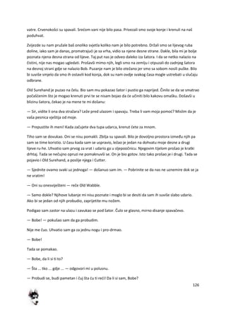 126
vatre. Crvenokošci su spavali. Sredom vani nije bilo pasa. Privezali smo svoje konje i krenuli na naš
poduhvat.
Zvijezde su nam pružale baš onoliko svjetla koliko nam je bilo potrebno. Držali smo se lijevog ruba
doline, iako sam je danas, promatrajudi je sa vrha, vidio sa njene desne strane. Dakle, bila mi je bolje
poznata njena desna strana od lijeve. Taj put nas je odveo daleko iza šatora. I da se netko nalazio na
čistini, nije nas mogao ugledati. Prošavši mimo njih, legli smo na zemlju i otpuzali do zadnjeg šatora
na desnoj strani gdje se nalazio Bob. Puzanje nam je bilo otežano jer smo sa sobom nosili puške. Bilo
bi suviše smjelo da smo ih ostavili kod konja, dok su nam ovdje svakog časa mogle ustrebati u slučaju
odbrane.
Old Surehand je puzao na čelu. Bio sam mu pokazao šator i pustio ga naprijed. Činilo se da se smatrao
počašdenim što je mogao krenuti prvi te se nisam bojao da de učiniti bilo kakovu omašku. Došavši u
blizinu šatora, čekao je na mene te mi došanu:
— Sir, vidite li ona dva stražara? Leže pred ulazom i spavaju. Treba li vam moja pomod? Mislim da je
vaša pesnica vještija od moje.
— Prepustite ih meni! Kada začujete dva tupa udarca, krenut dete za mnom.
Tiho sam se dovukao. Oni se nisu pomakli. Zbilja su spavali. Bilo je dovoljno prostora između njih pa
sam se time koristio. U času kada sam se uspravio, ležao je jedan na dohvatu moje desne a drugi
lijeve ru-he. Uhvatio sam prvog za vrat i udario ga u sljepoočnicu. Njegovim tijelom prošao je kratki
drhtaj. Tada se nečujno opruzi ne pomaknuvši se. On je bio gotov. Isto tako prošao je i drugi. Tada se
pojavio i Old Surehand, a poslije njega i Cutter.
— Sjednite ovamo svaki uz jednoga! — došanuo sam im. — Pobrinite se da nas ne uznemire dok se ja
ne vratim!
— Oni su onesviješteni — reče Old Wabble.
— Samo dokle? Njihove lubanje mi nisu poznate i moglo bi se desiti da sam ih suviše slabo udario.
Ako bi se jedan od njih probudio, zaprijetite mu nožem.
Podigao sam zastor na ulazu i zavukao se pod šator. Čulo se glasno, mirno disanje spavačevo.
— Bobe! — pokušao sam da ga probudim.
Nije me čuo. Uhvatio sam ga za jednu nogu i pro-drmao.
— Bobe!
Tada se pomakao.
— Bobe, da li si ti to?
— Šta ... tko ... gdje ... — odgovori mi u polusnu.
— Probudi se, budi pametan i čuj šta du ti redi! Da li si sam, Bobe?
 