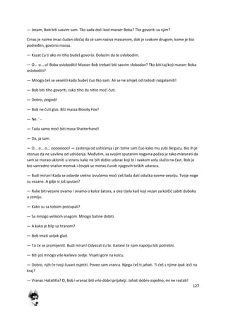 127
— Jesam, Bob biti sasvim sam. Tko sada dodi kod masser Boba? Tko govoriti sa njim?
Crnac je naime imao čudan običaj da sé sam naziva masserom, dok je svakom drugom, kome je bio
podređen, govorio massa.
— Kazat du ti ako mi tiho budeš govorio. Dolazim da te oslobodim.
— O... o... o! Boba osloboditi! Masser Bob trebati biti sasvim slobodan? Tko biti taj koji masser Boba
osloboditi?
— Mnogo deš se veseliti kada budeš čuo tko sam. Ali se ne smiješ od radosti razgalamiti!
— Bob biti tiho govoriti, tako tiho da nitko modi čuti.
— Dobro, pogodi!
— Bob ne čuti glas. Biti massa Bloody Fox?
— Ne. ' -
— Tada samo modi biti masa Shatterhand!
— Da, ja sam.
— O... o... o... oooooooo! — zastenja od ushidenja i pri tome sam čuo kako mu zubi škrgudu. Bio ih je
stisnuo da ne uzvikne od ushidenja. Međutim, sa svojim sputanim nogama počeo je tako mlatarati da
sam se morao ukloniti u stranu kako ne bih dobio udarac koji bi i svakom volu služio na čast. Bob je
bio vanredno snažan momak i čovjek se morao čuvati njegovih teških udaraca.
— Budi miran! Kada se odavde sretno izvučemo modi deš tada dati oduška svome veselju. Tvoje noge
su vezane. A gdje si još sputan?
— Ruke biti vezane ovamo i onamo o kolce šatora, a oko tijela kaiš koji vezan za kolčid zabiti duboko
u zemlju.
— Kako su sa tobom postupali?
— Sa mnogo velikom snagom. Mnogo batine dobiti.
— A kako je bilp sa hranom?
— Bob imati uvijek glad.
— To de se promijeniti. Budi miran! Odvezat du te. Kaiševi de nam napolju biti potrebni.
— Biti još mnogo više kaiševa ovdje. Visjeti gore na kolcu.
— Dobro, njih de tvoji čuvari osjetiti. Poveo sam vranca. Njega deš ti jahati. Ti deš s njime ipak izidi na
kraj?
— Vranac Hatatitla? O, Bob i vranac biti vrlo dobri prijatelji. Jahati dobro zajedno, mi ne rastati!
 