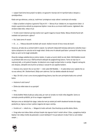 128
— Lijepo! Sad demo brzo prijedi na djelo a ne govoriti. Kasnije deš mi ispričati kako si dospio u
zarobljeništvo.
Kada sam ga odvezao, ustao je, razdrmao i protegnuo svoje udove i zastenjao od veselja.
— Gdje su kaiševi o kojima si govorio? Daj mi ih! — Skinuo ih je i dodao mi, te napustismo šator. U
mojim suputnicima odmah je prepoznao bijelce i znao da su sa mnom došli ovamo. Ugledavši oba
stražara kako leže, rekao im je:
— To biti crveni Indsmen psi koji stalno tudi i gaziti nogama masser Boba. Massa Shatterhand njih
svakako tudi pesnicom u glavu?
— Da. Sada demo ih vezati.
— O ... o ... ! Massa dozvoliti da Bob njih vezati. Kaiševi morati idi kroz meso do kosti!
Vezao je, ali tako da su od boli došli k svijesti. Sa njihovih indijanskih košulja oderasmo nekoliko krpa i
njima začepismo im usta da ne bi mogli vikati. Onda smo ih odvukli pod šator i privezali ih tako čvrsto
kako se sami ne bi mogli osloboditi.
Ovaj dio našega zadatka bio je sretno riješen. A sada su kumiri došli na red. Bob i Old Wabble morali
su pričekati dok smo se ja i Old'Surehand odšuljali do poglavičinog šatora. Tamo se nije čuo ni
najmanji dah, a niti pokret čovjeka. Sa lakodom smo mogli izvrtjeti kolce iz zemlje. Stigavši natrag do
one dvojice, odriješili smo kumire sa kolaca i svezali ih sve zajedno kaišem.
— Gotovo smo, barem što se nas tiče! — reče sada Old Wabble. — A sada dolazi ono najteže što se
na vas odnosi, Mr. Shatterhand. Zbilja sam zabrinut. Da li je daleko odavde do konja?
— Nije. On leži u travi s one strane poglavičinog šatora, kao što sam primijetio kada smo uzimali
kolce.
— Hodemo li otidi tamo?
— Želite da vidite kako de se ponijeti'
— Yes.
— Onda dođite! Neka bude po vašoj volji, jer nam se ionako ne može ništa dogoditi. Samo se
nemojte previše približiti, jer bi se mogao razgalamiti!
Nečujno smo se došuljali do njega. Jedva da nam je ostalo još nekih dvadeset koraka do njega,
poskočio je, trgnuo za laso i počeo nogama da lupa o zemlju.
— Vratite se! — rekoh mu. — Mogao bi inače zahrzati. Ova životinja je prošla dobru školu.
— Vrag neka nosi takvu školu od koje čovjek nije siguran hode li ostati zdrav i čitav, a pogotovu kad je
bijelac! Zar zbilja mislite da pokušate s ovom beštijom? I to po takvom mraku? Dat du vam dobar
savjet ...
 