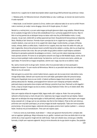 129
Zaista bi mu i uspjelo da mi dade bezvrijedan dobar savjet da ga Old Surehand nije prekinuo i rekao:
— Nikakve priče, Sir! Moramo krenuti. Uhvatite Boba za ruku i vodite ga. Ja moram da nosim kumire.
A sada naprijed!
— Neka bude. Ja ved kredem i povest du Crnca. Jedino sam radoznao kako de se sve to svršiti! Perem
ruke o nevinost, jer ovdje i nema drugog u čemu bi ih čovjek oprao; it's clear!
Nestali su u nodnoj tmici, a ja sam sada mogao pristupiti glavnom dijelu svog zadatka. Odvesti konja
bit de svakako mnogo teže no što je bilo oslobođenje Crnca i uzimanje poglavičinih kumira. Nije mi
bilo ni na kraj pameti da se dočepam konja na takav način kao što je Old Wabble mislio. U ovoj
situaciji, i to po nodi, izložio bih se velikoj opasnosti po život. Ovaj plemeniti konj prošao je indijansku
školu. Možda je čak i dresiran. Premda nisam sumnjao da de mi uspjeti da mu zajašem na leđa
smjelim skokom, znao sam da de mi to uspjeti tek nakon duge i snažne borbe, uz topot, drhtanje,
rzanje, vrtenje, dakle uz veliku buku. I kada bi mi to i uspjelo, konj nije imao niti sedla niti uzde, pa
čak ni oglavnika. Konj je bio privezan lasom za kolčid koji je bio zabijen u zemlju, dok mu je drugi kraj
jednostavno omotan oko vrata. Bio sam prinuđen da ga jedino stiskom svojih koljena savladam.
Životinja de vjerojatno pokušati da pobjegne sa mnom, i modi ju je tek nakon izvjesnog vremena
malo-pomalo ukrotiti. Pri tome de se vjerojatno ostvariti ono čega se Old Wabble bojao, naime, da de
konj sa mnom poletjeti među ostale konje i ka šatorima. Jurit de sa mnom amo-tamo, uzbrdo, pa
opet dolje. Pri tome bih se mogao stropoštati, slomiti vrat i noge, kao što se to obično i kaže.
Ne, njemu moram pridi na drugi način. Sredom, bilo mi je poznato kako se mora postupati s
indijanskim konjem. To sam naučio od Winnetoua. Morat du se ponašati tako kao da sam Indijanac.
Morat du mu oči zavezati.
Dok sam gore na uzvisini bio s onom ludom ženom, opazio sam da na ovoj strani ruba doline rastu
mnoge divlje biljke. Odmah sam naumio da miris ovih biljki upotrijebim kako bih prevario konja.
Oštroumni Zapadnjak mora na sve misliti. U takvim prilikama njegov život može ovisiti i o jednoj
jedinoj takvoj bilj-čici. Nadalje, pred poglavičinim šatorom sam maloprije primijetio nekoliko
pokrivača koje je vjerojatno žena iznijela radi čišdenja i prostrla ih po travi. Pokrivači su bili dugački i
široki, u koje je čovjek mogao sav da se umota u slučaju hladnode ili kiše. Oni su mi dobro došli. Bilo
ih je upravo dovoljno.
Zato sam najprije otišao do mugwort biljki, legao među njih i valjao se. Ruke i lice sam protrljao
njihovim vrhovima koji su imali vrlo jak miris. Sada konj nije mogao nanjušiti da sam bijelac. Nakon
toga sam se došuljao do onog mjesta gdje su ležali pokrivači, odsjekao jednu traku kojom sam mogao
konju zavezati oči. U drugu sam se sav zamotao, kao što to čine Indijanci. Prije no što sam skrenuo,
pričvrstio sam svoj šešir pod kaput, jer je konj mogao da bude nepovjerljiv. Tada sam krenuo polako
prema konju. On je ponovo legao, radoznalo okrenuo glavu prema meni i počeo njuškati. I...-ostao je
ležati. Smatrao me je Crvenokošcem. Time sam ved napola uspio.
— Tscha-at, tscha-at, budi dobar, budi dobar! — rekao sam govorom Komanča tiho i umiljato dok
sam se saginjao i gledao ga. Moje milovanje mu je. godilo i nastavio sam time sve dotle dok mi se nije
učinilo da su moji suputnici mogli stidi do naših konja. Tada sam otkačio laso, izrezao ga u nekoliko
komada, iz kojih sam napravio oglavnik. Konj je mirno dozvolio da mu ga stavim na glavu. Dva podulja
 