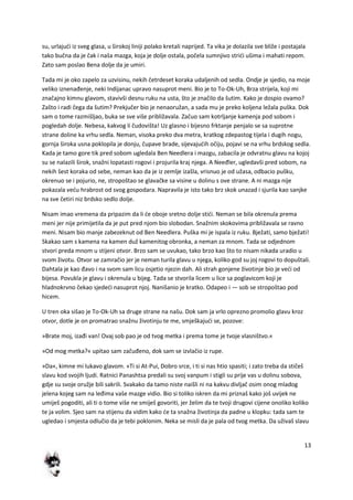 13
su, urlajudi iz sveg glasa, u širokoj liniji polako kretali naprijed. Ta vika je dolazila sve bliže i postajala
tako bučna da je čak i naša mazga, koja je dolje ostala, počela sumnjivo stridi ušima i mahati repom.
Zato sam poslao Bena dolje da je umiri.
Tada mi je oko zapelo za uzvisinu, nekih četrdeset koraka udaljenih od sedla. Ondje je sjedio, na moje
veliko iznenađenje, neki Indijanac upravo nasuprot meni. Bio je to To-Ok-Uh, Brza strijela, koji mi
značajno kimnu glavom, stavivši desnu ruku na usta, što je značilo da šutim. Kako je dospio ovamo?
Zašto i radi čega da šutim? Prekjučer bio je nenaoružan, a sada mu je preko koljena ležala puška. Dok
sam o tome razmišljao, buka se sve više približavala. Začuo sam kotrljanje kamenja pod sobom i
pogledah dolje. Nebesa, kakvog li čudovišta! Uz glasno i bijesno frktanje penjalo se sa suprotne
strane doline ka vrhu sedla. Neman, visoka preko dva metra, kratkog zdepastog tijela i dugih nogu,
gornja široka usna poklopila je donju, čupave brade, sijevajudih očiju, pojavi se na vrhu brdskog sedla.
Kada je tamo gore tik pred sobom ugledala Ben Needlera i mazgu, zabacila je odvratnu glavu na kojoj
su se nalazili širok, snažni lopatasti rogovi i projurila kraj njega. A Neeđler, ugledavši pred sobom, na
nekih šest koraka od sebe, neman kao da je iz zemlje izašla, vrisnuo je od užasa, odbacio pušku,
okrenuo se i pojurio, ne, stropoštao se glavačke sa visine u dolinu s ove strane. A ni mazga nije
pokazala vedu hrabrost od svog gospodara. Napravila je isto tako brz skok unazad i sjurila kao sanjke
na sve četiri niz brdsko sedlo dolje.
Nisam imao vremena da pripazim da li de oboje sretno dolje stidi. Neman se bila okrenula prema
meni jer nije primijetila da je put pred njom bio slobodan. Snažnim skokovima približavala se ravno
meni. Nisam bio manje zabezeknut od Ben Needlera. Puška mi je ispala iz ruku. Bježati, samo bježati!
Skakao sam s kamena na kamen duž kamenitog obronka, a neman za mnom. Tada se odjednom
stvori preda mnom u stijeni otvor. Brzo sam se uvukao, tako brzo kao što to nisam nikada uradio u
svom životu. Otvor se zamračio jer je neman turila glavu u njega, koliko god su joj rogovi to dopuštali.
Dahtala je kao đavo i na svom sam licu osjetio njezin dah. Ali strah gonjene životinje bio je vedi od
bijesa. Povukla je glavu i okrenula u bijeg. Tada se stvorila licem u lice sa poglavicom koji je
hladnokrvno čekao sjededi nasuprot njoj. Nanišanio je kratko. Odapeo i — sob se stropoštao pod
hicem.
U tren oka sišao je To-Ok-Uh sa druge strane na našu. Dok sam ja vrlo oprezno promolio glavu kroz
otvor, dotle je on promatrao snažnu životinju te me, smješkajudi se, pozove:
»Brate moj, izađi van! Ovaj sob pao je od tvog metka i prema tome je tvoje vlasništvo.«
»Od mog metka?« upitao sam začuđeno, dok sam se izvlačio iz rupe.
»Da«, kimne mi lukavo glavom. »Ti si At-Pui, Dobro srce, i ti si nas htio spasiti; i zato treba da stičeš
slavu kod svojih ljudi. Ratnici Panashtsa predali su svoj vanpum i stigli su prije vas u dolinu sobova,
gdje su svoje oružje bili sakrili. Svakako da tamo niste naišli ni na kakvu divljač osim onog mladog
jelena kojeg sam na leđima vaše mazge vidio. Bio si toliko iskren da mi priznaš kako još uvijek ne
umiješ pogoditi, ali ti o tome više ne smiješ govoriti, jer želim da te tvoji drugovi cijene onoliko koliko
te ja volim. Sjeo sam na stijenu da vidim kako de ta snažna životinja da padne u klopku: tada sam te
ugledao i smjesta odlučio da je tebi poklonim. Neka se misli da je pala od tvog metka. Da uživaš slavu
 