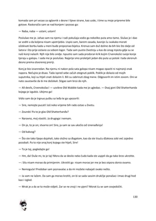 130
komada sam pri vezao za oglavnik s desne i lijeve strane, kao uzde, i time su moje pripreme bile
gotove. Raskoračio sam se nad konjem i pozvao ga:
— Naba, naba — ustani, ustani!
Poslušao me je. Jahao sam na njemu i radi pokušaja vodio ga nekoliko puta amo-tamo. Slušao je i dao
se voditi a da koljena nisam upotrijebio. Uspio sam, barem zasada, kasnije du svakako morati
očekivati borbu kada u meni bude prepoznao bijelca. Krenuo sam duž doline da bih bio što dalje od
šatora i što prije ostavio za sobom logor. Tada sam pustio životinju u kas do onog mjesta gdje su se
naši konji nalazili. Njih nije bilo ondje. Ispustio sam sada prodoran krik kojim Crvenokošci svoje konje
tjeraju u galopu. I sada me je poslušao. Najprije smo proletjeli jedan dio puta uz potok i tada okrenuh
desno prema otvorenoj preriji.
Konj je bio izvanredan. Na njemu ni nakon pola sata galopa nisam mogao opaziti ni najmanji znak
napora. Nečujno je disao. Tada ispred sebe začuh otegnuti poklik. Poklik je dolazio od mojih
suputnika, koji su htjeli znati dolazim li. Bili su zabrinuti zbog mene. Odgovorih im istim zovom. Oni se
nato zaustaviše da bi me dočekali. Stigao sam brzo do njih.
— All devils, Crvenokožac! — uzvikne Old Wabble kada me je ugledao. — Ovaj goni Old Shatterhanda
kojega je izgubio. Ubijmo ga!
Vidio sam da je trgnuo pušku sa leđa te ga upozorili:
— Sire, nemojte pucati! Još neko vrijeme bih rado ostao u životu.
— Zounds! Pa to je glas Old Shatterhanđa?
— Naravno, moj vlastiti. Ja drugoga i nemam.
— On je, to je on; stvarno on! Sire, ja sam se sav ukočio od iznenađenja!
— Od kakvog?
— Što ste tako lijepo dojahali, tako složno sa đogatom, kao da ste tisudu džakova zobi ved zajedno
pozobali. Pa to nije onaj konj kojega ste htjeli, Sire!
— To je taj, pogledajte ga!
— Hm, da! Duše mi, to je taj! Mora da se desilo neko čudo kada ste uspjeli da ga tako brzo ukrotite.
—: Silu nisam morao da primijenim. Ukrotiti ga nisam morao jer me je bez otpora donio ovamo.
— Nemogude! Predobar sam poznavalac a da mi možete nabajati ovako nešto.
— Ja vam ne lažem. Da sam ga morao krotiti, on bi se sada sasvim drukčije ponašao i imao drugi hod
kao i izgled.
— Mrak je a da se to može vidjeti. Zar se ne znoji i ne pjeni? Morat du se sam osvjedočiti.
 