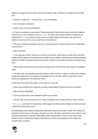 131
Dotjerao je svoga konja do moga i pružio ruku da pipne moga. Ustuknuo je i podigao prednje noge
uvis.
— Ostavite se toga, Sire! — molio sam ga — on ne trpi bijelce.
— Pa i vi ste jedan od bijelaca!
— Jesam, ali me smatra Crvenokošcem.
—O! Zato ta maskarada sa pokrivačem? Kako prepredeno! Čovjek od vas zaista može još mnogo da
nauči. Ali miris, miris! Indijanac miriše na ... na ... hm, kako' da se izrazim? Miriše na nečistodu, na
prebivalište, na ... na, no jednom riječju ima miris divljaka! Bijelac nema takav vonj. Iako ste se
maskirali, konj bi po mirisu morao osjetiti da vi niste Indsmen.
— Ali ja sam "međutim promijenio svoj miris. Postoji prokušano sredstvo kojim se čak i ovakav konj
može prevariti.
— Kakvo sredstvo?
— To je moja tajna. Nakon nekoliko sati ovaj de miris nestati i kada budem sa sebe skinuo pokrivač i
nataknuo šešir, đogat de primijetiti prevaru i počet de da se odupire. Borba koju sam dosada izbjegao,
odvijat de se tada na otvorenoj preriji, i to po danu. Ovo što sam dosada učinio bilo je vrlo opasno po
život.
— Well, moram vam vjerovati, ali ved gorim od radoznalosti da vidim kako dete uspjeti da savladate
konja.
— Vrlo lako. Zato mi je potrebno dovoljno prostora, jedino prostora, i njega du ondje imati u izobilju.
A sada više ne govorimo, ved hajdemo naprijed da bismo se što više udaljili iz kraja Kaam-kulana.
Pustite me naprijed da mi ne zastrašite konja!
Prošao sam mimo njih da bih stigao na čelo. Bob mi u tom reče:
— Zašto massa Shatterhand ne govoriti sa svojim masser Bobom? Masser Bob hode redi hvala!
— Nije potrebno, dragi Bobe.
— A ja hodu pričati kako crveni Indsmeni zarobili masser Boba.
— Kasnije. Sada nemamo vremena za to. Sada je najvažnije da se ti dobro slažeš sa mojim vrancem.
— O... o... o... vranac biti vrlo dobar konj, a Bob njegov vrlo odličan jahač. Obojica se dobro poznavati
i letjeti kao munja preko prerije!
Da, dobri Bob je sada kudikamo bolje jahao nego prije kada je prvi put sjeo u sedlo. Tom prilikom se
je grčevito držao konju za vrat i grivu, ali ipak je sve više i više klizio unazad dok se nije srozao niz rep.
Povodom toga dobio je nadimak* Sliding-Bob, dakle »Klizajudi Bob«. Kasnije se bio uputio i kod
Bloody Foxa bio u dobroj školi. Sada je tako jahao da za nama nije zaostajao, što se moglo više
pripisati konju no jahaču.
 