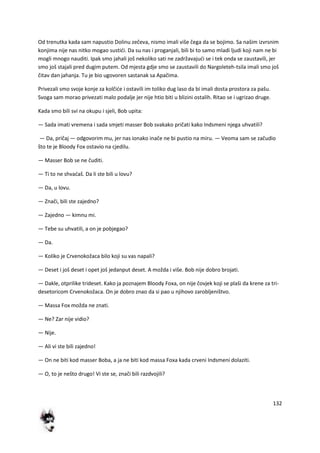 132
Od trenutka kada sam napustio Dolinu zečeva, nismo imali više čega da se bojimo. Sa našim izvrsnim
konjima nije nas nitko mogao sustidi. Da su nas i proganjali, bili bi to samo mladi ljudi koji nam ne bi
mogli mnogo nauditi. Ipak smo jahali još nekoliko sati ne zadržavajudi se i tek onda se zaustavili, jer
smo još stajali pred dugim putem. Od mjesta gdje smo se zaustavili do Nargoleteh-tsila imali smo još
čitav dan jahanja. Tu je bio ugovoren sastanak sa Apačima.
Privezali smo svoje konje za kolčide i ostavili im toliko dug laso da bi imali dosta prostora za pašu.
Svoga sam morao privezati malo podalje jer nije htio biti u blizini ostalih. Ritao se i ugrizao druge.
Kada smo bili svi na okupu i sjeli, Bob upita:
— Sada imati vremena i sada smjeti masser Bob svakako pričati kako Indsmeni njega uhvatili?
— Da, pričaj — odgovorim mu, jer nas ionako inače ne bi pustio na miru. — Veoma sam se začudio
što te je Bloody Fox ostavio na cjedilu.
— Masser Bob se ne čuditi.
— Ti to ne shvadaš. Da li ste bili u lovu?
— Da, u lovu.
— Znači, bili ste zajedno?
— Zajedno — kimnu mi.
— Tebe su uhvatili, a on je pobjegao?
— Da.
— Koliko je Crvenokožaca bilo koji su vas napali?
— Deset i još deset i opet još jedanput deset. A možda i više. Bob nije dobro brojati.
— Dakle, otprilike trideset. Kako ja poznajem Bloody Foxa, on nije čovjek koji se plaši da krene za tri-
desetoricom Crvenokožaca. On je dobro znao da si pao u njihovo zarobljeništvo.
— Massa Fox možda ne znati.
— Ne? Zar nije vidio?
— Nije.
— Ali vi ste bili zajedno!
— On ne biti kod masser Boba, a ja ne biti kod massa Foxa kada crveni Indsmeni dolaziti.
— O, to je nešto drugo! Vi ste se, znači bili razdvojili?
 