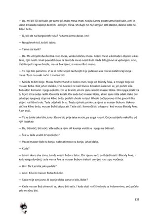 133
— Da. Mi bili išli od kude, jer samo još malo mesa imati. Majka Sanna ostati sama kod kude, a mi iz
Llano Estacado napolje da loviti i donijeti mesa. Mi dugo ne nadi divljač, dok daleko, daleko dodi na
Kišno brdo.
— O, bili ste na Nargoleteh-tsilu? Pa tamo demo danas i mi!
— Nargoleteh-tsil, to biti tačno.
— Tamo ste lovili?
— Da. Mi ustrijelili dva bizona. Dati mesa, veliku količinu mesa. Rezati meso u komade i objesiti u kai-
ševe, njih nositi. Imali povesti konje za teret da meso nositi kudi. Kada biti gotovi sa vješanjem, otidi,
tražiti opet tragove bivola, massa Fox lijevo, a masser Bob desno.
— To nije bilo pametno. Vi se ili niste smjeli razdvojiti ili je jedan od vas morao ostati kraj konja i
mesa. To si na svaki način ti morao biti.
— Možda to biti bolje. Massa Shatterhand to dobro znati, bolje od Bloody Foxa, a mnogo bolje od
masser Boba. Bob jahati daleko, vrlo daleko i ne nadi bivola. Konačno okrenuti se, jer početi kiša.
Tada dodi Komanci i njega opkoliti. On se braniti, ali oni ipak zarobiti masser Boba. Oni njega pitati šta
tu htjeti i šta ovdje raditi. On ništa kazati. Oni sada tudi masser Boba, ali on ipak ništa odati. Kako oni
jahati po njegovoj stopi na Kišno brdo, poslati uhode na ijed. Uhode dodi ponovo i tiho govorili šta
vidjeti na Kišno brdo. Tada odjahati, brzo. Trojica jahati polako za njima sa masser Bobom. Uskoro
stidi na Kišno brdo, masser Bob čuti pucati. Tada stidi. Komanči biti u logoru i kod massa Bloody Foxa.
A on otidi.
— To je dakle tako bilo, tako! On se bio prije tebe vratio, pa su ga napali. On je ustrijelio nekoliko od
njih i utekao.
— Da, biti otidi, biti otidi. Više njih za njim. Ali kasnije vratiti se i njega ne biti nadi.
— Šta su tada uradili Crvenokošci?
— Vezati masser Bob na konja, nakrcati meso na konje, jahati dalje.
— Kuda?
— Jahati skoro dva dana, i onda vezati Boba u šator. Oni njemu redi, oni htjeti uzeti i Bloody Foxa, i
kada njega donijeti, tada massa Fox sa masser Bobom trebati umrijeti na stupu mučenja.
— Hm! Da li je kiša jako padala?
— Jako! Kiša idi masser Bobu do kože.
— Sada mi je sve jasno. U koje je doba dana to bilo, Bobe?
— Kada masser Bob okrenuti se, skoro biti veče. I kada dodi na Kišno brdo sa Indsmenima, ved počelo
vrlo mračno biti.
 