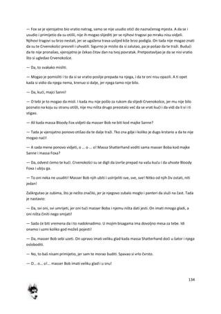 134
— Fox se je vjerojatno bio vratio natrag, samo se nije usudio otidi do naznačenog mjesta. A da se i
usudio i primijetio da su otišli, nije ih mogao slijediti jer se njihovi tragovi po mraku nisu vidjeli.
Njihovi tragovi su brzo nestali, jer se ugažena trava uslijed kiše brzo podigla. On tada nije mogao znati
da su te Crvenokošci presreli i uhvatili. Sigurno je mislio da si zalutao, pa je pošao da te traži. Bududi
da te nije pronašao, vjerojatno je čekao čitav dan na tvoj povratak. Pretpostavljao je da se nisi vratio
što si ugledao Crvenokošce.
— Da, to svakako misliti.
— Mogao je pomisliti i to da si se vratio poslije prepada na njega, i da te oni nisu opazili. A ti opet
kada si vidio da njega nema, krenuo si dalje, jer njega tamo nije bilo.
— Da, kudi, majci Sanni!
— O tebi je to mogao da misli. I kada mu nije pošlo za rukom da slijedi Crvenokošce, jer mu nije bilo
poznato na koju su stranu otišli, nije mu ništa drugo preostalo ved da se vrati kudi i da vidi da li si i ti
stigao.
— Ali kada massa Bloody Fox vidjeti da masser Bob ne biti kod majke Sanne?
— Tada je vjerojatno ponovo otišao da te dalje traži. Tko zna gdje i koliko je dugo krstario a da te nije
mogao nadi!
— A sada mene ponovo vidjeti, o ... o ... o! Massa Shatterhand voditi sama masser Boba kod majke
Sanne i massa Foxa?
— Da, odvest demo te kudi. Crvenokošci su se digli da izvrše prepad na vašu kudu i da uhvate Bloody
Foxa i ubiju ga.
— To oni neka ne usuditi! Masser Bob njih ubiti i ustrijeliti sve, sve, sve! Nitko od njih živ ostati, niti
jedan!
Zaškrgutao je zubima, što je nešto značilo, jer je njegovo zubalo moglo i panteri da služi na čast. Tada
je nastavio:
— Da, svi oni, svi umrijeti, jer oni tudi masser Boba i njemu ništa dati jesti. On imati mnogo gladi, a
oni ništa činiti nego smijati!
— Sada de biti vremena da i to nadoknadimo. U mojim bisagama ima dovoljno mesa za tebe. Idi
onamo i uzmi koliko god možeš pojesti!
— Da, masser Bob sebi uzeti. On upravo imati veliku glad kada massa Shatterhand dodi u šator i njega
osloboditi.
— No, to baš nisam primijetio, jer sam te morao buditi. Spavao si vrlo čvrsto.
— O... o... o!... masser Bob imati veliku glad i u snu!
 