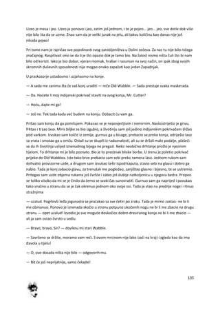 135
Uzeo je mesa i jeo. Uzeo je ponovo i jeo, zatim još jednom, i to je pojeo... jeo... jeo, sve dotle dok više
nije bilo šta da se uzme. Znao sam da je veliki junak na jelu, ali takvu količinu kao danas nije još
nikada pojeo!
Pri tome nam je ispričao sve pojedinosti svog zarobljeništva u Dolini zečeva. Za nas tu nije bilo ničega
značajnog. Raspitivali smo se da li je što opazio dok je tamo bio. Na žalost nismo ništa čuli što bi nam
bilo od koristi. Iako je bio dobar, vjeran momak, hrabar i razuman na svoj način, on ipak zbog svojih
skromnih duševnih sposobnosti nije mogao onako zapažati kao jedan Zapadnjak.
U praskozorje ustadosmo i uzjahasmo na konje.
— A sada me zanima šta de vaš konj uraditi — reče Old Wabble. — Sada prestaje svaka maskerada.
— Da. Hodete li moj indijanski pokrivač staviti na svog konja, Mr. Cutter?
— Hodu, dajte mi ga!
— Još ne. Tek tada kada ved budem na konju. Dobacit du vam ga.
Prišao sam konju da ga pomilujem. Pokazao se je nepovjerljivim i nemirnim. Naskostriješio je grivu,
frktao i trzao laso. Miris biljke se bio izgubio, a životinju sam još jedino indijanskim pokrivačem držao
pod varkom. Izvukao sam kolčid iz zemlje, gurnuo ga u bisage, prebacio se preko konja, odriješio laso
sa vrata i smotao ga u omču. Ostali su se skupili iz radoznalosti, ali su se držali malo podalje, plašedi
se da ih životinja uslijed iznenadnog bijega ne pregazi. Neko neobično drhtanje prošlo je njezinim
tijelom. To drhtanje mi je bilo poznato. Bio je to predznak bliske borbe. U trenu je poletio pokrivač
prijeko do Old Wabblea. Isto tako brzo prebacio sam sebi preko ramena laso. Jednom rukom sam
dohvatio provizorne uzde, a drugom sam izvukao šešir ispod kaputa, stavio sebi na glavu i dobro ga
nabio. Tada je konj zabacio glavu, za trenutak me pogledao, zanjištao glasno i bijesno, te se ustremio.
Pritegao sam uzde objema rukama još čvršde i zabio još dublje natkoljenicu u njegova bedra. Propeo
se toliko visoko da mi se je činilo da demo se svaki čas sunovratiti. Gurnuo sam ga naprijed i povukao
tako snažno u stranu da se je čak okrenuo jednom oko svoje osi. Tada je stao na prednje noge i ritnuo
stražnjima
— uzalud. Pogrbivši leđa jogunasto se pradakao sa sve četiri po zraku. Tada je mirno zastao- ne bi li
me obmanuo. Ponovo je iznenada skočio u stranu potpuno ukočenih nogu ne bi li me zbacio na drugu
stranu — opet uzalud! Izvodio je sve mogude doskočice dobro dresiranog konja ne bi li me zbacio —
ali ja sam ostao čvrsto u sedlu.
— Bravo, bravo, Sir? — doviknu mi stari Wabble.
— Savršeno se držite, moramo vam redi. S ovom mrcinom nije lako izadi na kraj i izgleda kao da ima
đavola u tijelu!
— O, ovo dosada ništa nije bilo — odgovorih mu.
— Bit de još neprijatnije, samo čekajte!
 