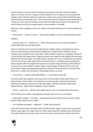 136
Tada se konj baci na zemlju i poče da se valja kao da je shvatio moje riječi. Počeo je da mlatara
nogama i da se rita. Pao sam sa njega, ali sredom zadržao sam se na nogama, jer bi u protivnom bio
izgubljen. Dok se životinja valjala čas na jednu čas na drugu stranu, ja sam skakao raskrečenih nogu i
pazio da životinja ostane poda mnom. To je bilo vanredno naporno. Čovjek je morao unaprijed da zna
na koju de se stranu okrenuti životinja i da pazi kako ne bi dobio udarac kopitom. A još teže je bilo
naslutiti kada de se didi, jer je mogao čovjeka u stranu da odbaci i da odmagli.
Skočio je na noge i podigao me ravno uvis. Uhvatio sam ponovo uzde koje sam za vrijeme valjanja bio
ispustio.
— Bravo, bravo! — doviknu mi starac. — Zounds, kakva beštija! To nitko ne može ponoviti osim Old
Wabblea!
— Bit de još i gore, Sir! — doviknuh mu. — Želim prvo da je zamorim i tek onda da je potjeram.
Uzjašite kako biste me brzo mogli slijediti!
Dok sam to govorio, konj je ponovio ved prije opisane vragolije, valjao se i po drugi put te ponovo
skočio na noge. Dosada se borila čovjekova inteligencija sa voljom životinje. Međutim, sada je
nastupio čas da se ogledaju naše sirove snage. U takvim prilikama uvijek sam ja pobijedio. Dosada me
u tome još nitko nije mogao dostidi. Pritegnuo sam jače uzde, nagnuo se više naprijed, pritisnuo konja
koljenima što sam jače mogao. Konj stade ukočeno. Oslušnuo sam. Da li du čuti glas koji sam očekivao
ili ne? Da, čuo sam ga. Dugo, duboko bolno stenjanje dolazilo je iz. pritješnjenog mu grudnog koša.
Bio je to siguran znak da de pobjeda biti moja ako mi ne popusti snaga. Životinja je ponovo htjela da
se ustremi i da se ritne prednjim i zadnjim nogama. Nije joj uspjelo. Pritegnuo sam je i stisnuo još
čvršde. Nakon svakog uzaludnog pokušaja glasno je zastenjala. Ubrzano je disala. To je trajalo nekih
pet minuta, a možda i više. Pjenušala se i bacala bijele žvale na sve strane.
— Divno, divno! — uzvikne ushideno Old Wabble. ¦— To još nikada nisam vidio.
Da, divno! Lako je njemu govoriti. Samo da je on bio na mome mjestu! Kakav napor! Pluda su mi
htjela da puknu. Znoj je izbijao iz svih mojih pora, ali nisam popuštao. Tada je konj još jednom
pokušao da se dolje baci, ponovo da se valja. Nije mogao. I sada još samo jedan podulji stisak
njegovih bedara... ljudski mišidi su pobijedili. A konj se skljokao.
— Divno! — zaurla stari. — Meni to ne bi uspjelo. Istina je, Sire, vi ste daleko bolji jahač od mene.
Old Surehand je mirno stajao i nije progovorio niti jedne riječi, ali su mu se oči svijetlile.
— Lijepo, lijepo, o lijepo! — viknu Bob. — Massa Shatterhand ved često to činiti sa stranim i divljim
konjima. Masser Bob biti tamo i vidjeti!
— Još ni izdaleka nisam gotov — odgovorih. — Pazite, sada de pojuriti!
Stajao sam raširenih nogu nad konjem, tijelo mi je bilo nad njim nagnuto i držao uzde. Bio je ponovo
sakupio snagu, digao se na noge i ponio me. Tada je stajao nepomično nekoliko časaka. Onda pojuri
kao da ga je izbacila neka opruga. Sjedio sam čvrsto na sedlu, pustio ga da juri, vodedi računa da se
 