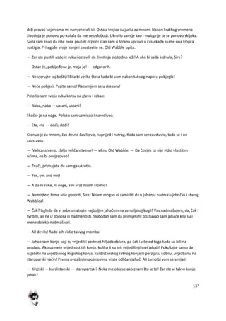 137
drži pravac kojim smo mi namjeravali idi. Ostala trojica su jurila za mnom. Nakon kratkog vremena
životinja je ponovo po-kušala da me se oslobodi. Ukrotio sam je kao i maloprije te se ponovo skljoka.
Sada sam znao da više nede pružati otpor i stao sam u Stranu upravo u času kada su me ona trojica
sustigla. Pritegoše svoje konje i zaustaviše se. Old Wabble upita:
— Zar ste pustili uzde iz ruku i ostavili da životinja slobodno leži! A ako bi sada kidnula, Sire?
— Ostat de, pobijeđena je, moja je! — odgovorih.
— Ne vjerujte toj beštiji! Bila bi velika šteta kada bi vam nakon takvog napora pobjegla!
— Nede pobjedi. Pazite samo! Razumijem se u dresuru!
Položio sam svoju ruku konju na glavu i rekao:
— Naba, naba — ustani, ustani!
Skočio je na noge. Polako sam uzmicao i naređivao.
— Eta, eta — dođi, dođi!
Krenuo je za mnom, čas desno čas lijevo, naprijed i natrag. Kada sam se»zaustavio, tada se i on
zaustavio.
— 'Veličanstveno, zbilja veličanstveno! — viknu Old Wabble. — Da čovjek to nije vidio vlastitim
očima, ne bi povjerovao!
— Znači, priznajete da sam ga ukrotio.
— Yes, yes and yes!
— A da ni ruke, ni noge, a ni vrat nisam slomio!
— Nemojte o tome više govoriti, Sire! Nisam mogao ni zamisliti da u jahanju nadmašujete čak i starog
Wabblea!
— Čak? Izgleda da vi sebe smatrate najboljim jahačem na zemaljskoj kugli! Vas nadmašujem, da, čak i
tvrdim, ali ne iz ponosa ili nadmenosti. Slobodan sam da primijetim: poznavao sam jahače koji su i
mene daleko nadmašivali.
— All devils! Rado bih vidio takvog momka!
— Jahao sam konje koji su vrijedili i pedeset hiljada dolara, pa čak i više od toga kada su bili na
prodaju. Ako uzmete vrijednost tih konja, koliko li su tek vrijedili njihovi jahači! Pokušajte samo da
uzjašete na uvježbanog kirgiskog konja, kurdistanskog ratnog konja ili perzijsku kobilu, uvježbanu na
staroparski način! Prema ovdašnjim pojmovima vi ste odličan jahač. Ali tamo bi vam se smijali!
— Kirgiski — kurdistanski — staropartski? Neka me objese ako znam šta je to! Zar ste vi takve konje
jahali?
 