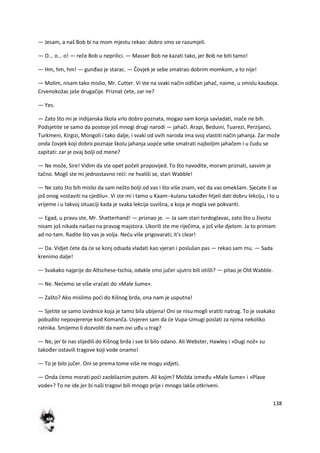 138
— Jesam, a naš Bob bi na mom mjestu rekao: dobro smo se razumjeli.
— O... o... o! — reče Bob u neprilici. — Masser Bob ne kazati tako, jer Bob ne biti tamo!
— Hm, hm, hm! — gunđao je starac. — Čovjek je sebe smatrao dobrim momkom, a to nije!
— Molim, nisam tako mislio, Mr. Cutter. Vi ste na svaki način odličan jahač, naime, u smislu kauboja.
Crvenokožac jaše drugačije. Priznat dete, zar ne?
— Yes.
— Zato što mi je indijanska škola vrlo dobro poznata, mogao sam konja savladati, inače ne bih.
Podsjetite se samo da postoje još mnogi drugi narodi — jahači. Arapi, Beduini, Tuarezi, Perzijanci,
Turkmeni, Kirgizi, Mongoli i tako dalje, i svaki od ovih naroda ima svoj vlastiti način jahanja. Zar može
onda čovjek koji dobro poznaje školu jahanja uopde sebe smatrati najboljim jahačem i u čudu se
zapitati: zar je ovaj bolji od mene?
— Ne može, Sire! Vidim da ste opet počeli propovijed. To što navodite, moram priznati, sasvim je
tačno. Mogli ste mi jednostavno redi: ne hvališi se, stari Wabble!
— Ne zato što bih mislio da sam nešto bolji od vas i što više znam, ved da vas omekšam. Sjedate li se
još onog »ostaviti na cjedilu«. Vi ste mi i tamo u Kaam--kulanu također htjeli dati dobru lekciju, i to u
vrijeme i u takvoj situaciji kada je svaka lekcija suvišna, a koja je mogla sve pokvariti.
— Egad, u pravu ste, Mr. Shatterhand! — priznao je. — Ja sam stari tvrdoglavac, zato što u životu
nisam još nikada naišao na pravog majstora. Ukorili ste me riječima, a još više djelom. Ja to primam
ad no-tam. Radite što vas je volja. Nedu više prigovarati; it's clear!
— Da. Vidjet dete da de se konj odsada vladati kao vjeran i poslušan pas — rekao sam mu. — Sada
krenimo dalje!
— Svakako najprije do Altschese-tschia, odakle smo jučer ujutro bili otišli? — pitao je Old Wabble.
— Ne. Nedemo se više vradati do »Male šume«.
— Zašto? Ako mislimo podi do Kišnog brda, ona nam je usputna!
— Sjetite se samo izvidnice koja je tamo bila ubijena! Oni se nisu mogli vratiti natrag. To je svakako
pobudilo nepovjerenje kod Komanča. Uvjeren sam da de Vupa-Umugi poslati za njima nekoliko
ratnika. Smijemo li dozvoliti da nam ovi uđu u trag?
— Ne, jer bi nas slijedili do Kišnog brda i sve bi bilo odano. Ali Webster, Hawley i »Dugi nož« su
također ostavili tragove koji vode onamo!
— To je bilo jučer. Oni se prema tome više ne mogu vidjeti.
— Onda demo morati podi zaobilaznim putem. Ali kojim? Možda između »Male šume« i »Plave
vode«? To ne ide jer bi naši tragovi bili mnogo prije i mnogo lakše otkriveni.
 