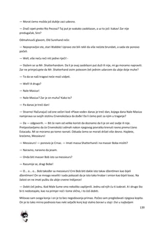 139
— Morat demo možda još dublje zaci udesno.
— Znači opet preko Rio Pecosa? Taj put je svakako zaobilazan, a uz to još i kakav! Zar nije
predugačak, Sire?
Odmahnuvši glavom, Old Surehand reče:
— Nepopravljivi ste, stari Wabble! Upravo ste bili rekli da više nedete brundati, a sada ste ponovo
počeli.
— Well, više nedu redi niti jedne riječi! -
— Slažem se sa Mr. Shatterhandom. Da li je ovaj zaobilazni put duži ili nije, mi ga moramo napraviti.
Zar ne primjedujete da Mr. Shatterhand ovim potezom želi jednim udarcem da ubije dvije muhe?
— To da se naši tragovi nede modi vidjeti.
— Well! A druga?
— Nale-Masiuv!
— Nale-Masiuv? Zar je on muha? Kako to?
— Pa danas je tredi dan!
— Stvarno! Računajudi od one večeri kod »Plave vode« danas je tredi dan, kojega dana Nale-Masiuv
namjerava sa svojih stotinu Crvenokožaca da dođe! Da li demo podi za njim u traganje?
— Da — odgovorih. — Bit de nam od velike koristi da doznamo da li je on ved ovdje ili nije.
Pretpostavljamo da de Crvenokošci odmah nakon njegovog povratka krenuti ravno prema Llano
Estacadu. Mi se moramo po tome ravnati. Odsada demo se morati držati više desno. Hajdete,
kredemo, Messieurs!
— Messieurs! — ponovio je Crnac. — Imati massa Shatterhand i na masser Boba misliti?
— Naravno, naravno da jesam.
— Onda biti masser Bob isto sa messieurs?
— Razumije se, dragi Bobe!
— O... o... o... Bob također sa messieurs! Crni Bob biti dakle isto takav džentlmen kao bijeli
džentlmen! On se mnogo veseliti i sada pokazati da je isto tako hrabar i smion kao bijeli lovac. Na
žalost on ne imati pušku da ubije crvene Indijance!
— Dobit deš jednu. Kod Male šume smo nekoliko zaplijenili. Jednu od njih du ti izabrati. A i drugo što
bi ti nedostajalo, kao na primjer nož i tome slično, i to deš dobiti.
Milovao sam svoga konja i on je to bez negodovanja primao. Počeo sam pregledavati njegova kopita.
On je to tako mirno podnosio kao neki seljački konj koji stalno boravi u staji i živi u najboljem
 