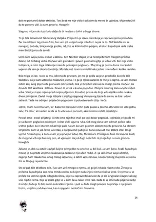 14
dok ne postaneš dobar strijelac. Tvoj brat me nije vidio i odlazim da me ne bi ugledao. Moje oko želi
da te ponovo vidi. Ja sam govorio. Howgh!«
Stegnuo mi je ruku i požurio dalje da bi nestao u dolini s druge strane.
To je bila zahvalnost takozvanog divljaka. Prepustio je slavu meni koja je zapravo njemu pripadala.
Zar da odbijem taj poklon? Ne, bio sam još uslijed svoje mladosti nejak za to. Old Wabble mi se
narugao; doduše, bila je moja greška, laž, što se kitim tuđim perjem, ali stari Zapadnjak sada treba
meni žutokljuncu da zavidi.
Uzeo sam svoju pušku i sišao u dolinu. Ben Needier stajao je ša neozlijeđenom mazgom prilično
daleko od brdskog sedla. Dozvao sam ga rukom i poveo ga onamo gdje je ležao sob. Ben nije vidio
Indijanca, a osim toga nitko nije znao da poznajem poglavicu. Moj drug je prema tome morao biti
uvjeren da sam ja oborio životinju. Možete ved i sami zamisliti kako je bio iznenađen i koliko zavidan.
Bilo mi ga je žao. I zato sa mu, iskreno da priznam, jer me je pekla savjest, predložio da reče Old
Wabbleu da je sam ustrijelio mladunče jelena. To ga je toliko usredilo te me je i zagrlio. Ja sam morao
ostati kraj svog plijena da ga čuvam od zvjeradi, dok je Needier krenuo na mazgi prema močvari da
dovede Old Wabblea i Littona. Doveo ih je tek u kasno popodne. Obojica nisu tog dana uopde vidjeli
soba. Stari je stajao nijem pred mojim plijenom. Konačno prizna-de da je vrlo rijetko vidio ovakav
divan primjerak. Zavist mu je izbijala iz cijelog njegovog klempavog tijela da su mu se čak i udovi
zatresli. Tada me odmjeri prijetedim pogledom iz poluotvorenih očiju i reče:
»Well, znam na čemu sam, Sir. Kada ste prekjučer četiri puta pucali u prazno, dozvolili ste sebi jednu
šalu: It's clear; ali nadam se da se to više nede ponoviti, ako mislimo ostati prijatelji!«
Postali smo i ostali prijatelji, i često smo zajedno imali po koji dobar pogodak. Izgledalo je kao da mi
je sa darom poglavice poklonjen i oštar Vid i sigurna ruka. Od onog dana sam odmah počeo tako
sretno gađati da ni starom nikad nije palo na um da sam ga onim sobom možda prevario. Sa »Brzom
strijelom« sam se još često susretao, a njegovi me ljudi još i danas zovu At-Pui, Dobro srce. On je
vjerno čuvao tajnu, a danas sam je ja prvi put odao. Da, Messieurs. Priznajem, tako mi lovačke časti,
da moj prvi sob nije bio moj prvi, ali vjerujem da još dugo nede biti ni posljednji. Ja sam govorio.
Howgh!«
Zašutio je, dok su ostali stavljali šaljive primjedbe na ono što su bili čuli. Ja sam šutio. Svaki Zapadnjak
morao je da prođe vrijeme naukovanja. Nitko se nije učen rodio. A i ja sam imao svoje učitelje,
najprije Sam Hawkensa, onog malog šaljivčinu, a zatim Win-netoua, neuporedivog majstora u svemu
što se Divljeg zapada tiče.
Sto se pak Old Wabblea tiče, čuo sam ved mnogo o njemu, ali ga još nikada nisam vidio. Živio je u
pričama Zapadnjaka kao neka mitska osoba sa kojom sadašnjost nema nikakve veze. O njemu su se
pričale na stotine zgoda i dogodovština, koje su zapravo dokazivale da je bio originalan čovjek kakvog
više nigdje nema. Nije se znalo gdje se u kom času nalazi i što radi. Kada bi se iznenada pojavio ovdje
ili ondje, tada je to bilo samo za kratko vrijeme. Ljudi su tada mogli ponovo da pričaju o njegovim
brzim, smjelim poduhvatima, kao i njegovim neobičnim hirovima.
 