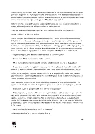 141
— Moglo je biti oko dvadeset jahača, koji su se svakako osjedali vrlo sigurni jer se nisu kretali u gušči-
jem hodu. Tragovima ima najmanje četiri sata. Onaj koji za nama bude dolazio i imao oštro oko modi
de naše tragove vrlo lako da razlikuje od prvih. Ali veče je blizu. Mrak de onemoguditi da se vidi razlika
u tragovima. Idimo samo dalje ovim tragovima. Morat du ih bolje ispitati.
Potjerali smo naše konje po tragovima i ubrzo stigli do mjesta gdje su se konjanici bili zaustavili. To
mjesto je bilo sa riječne strane zaštideno grmljem sa malim otvorom.
— Da bilo je oko dvadeset jahača — ponovio sam. — Drugo nešto se ne može ustanoviti.
— Znači izvidnica? — upita Old Wabble.
— U to sumnjam. Zašto bi Nale-Masiuv podijelio svoju četu i poslao izvidnicu? To se samo čini uoči
bitke ili kada se netko nalazi u vrlo nesigurnom kraju. O nekoj borbi još ne može biti ni govora, a i ti
ljudi se nisu mogli osjedati nesigurnima, jer bi inače jahali na sasvim drugi način. Ovdje se ne radi o
izvidnici, ved o nekoj sasvim samostalnoj četi. Sjetio sam se mladog poglavice Schiba-Bigka, jednog od
svojih poznanika, koji se također mora nadi kraj »Plave vode«, ako je naumio da sa Vupa-Umugijem
krene za Llano Estacado. Vjerojatno, on bi morao biti njihov vođa. Možda je on prošao ovuda.
— To je lako mogude, Sire. Sta demo sada? Hodemo li idi za ovim tragom?
— Nema smisla. Mogli bismo se samo izložiti opasnosti.
— Mi se "i unatoč tome moramo spustiti niz rijeku kako bismo stigli ponovo na drugu obalu!
— Da, samo ne tako blizu vode, gdje bismo svakog trenutka mogli susreti Crvene. Načinit demo luk i
to takav da demo tek uveče stidi ponovo do traga. Tada de ved biti mračno i nitko nas nede opaziti.
— Vrlo mudro, ali ujedno i opasno. Pretpostavimo da de se, još prije no što padne mrak, za nama
pojaviti Indsmeni i ugledati mjesto odakle smo napustili tragove. Naši bi im odmah morali pasti u oči.
Slijedili bi nas i bili bismo otkriveni.
— Da, ako bismo glupo počeli. Mi se moramo odvojiti ondje gdje se to ne može prepoznati. A to
mjesto se nalazi ovdje. Sta mislite da ovaj otvor u grmlju ne bi pružao za ovo najbolju mogudnost?
— Bila rupa ili ne, oni de ipak primijetiti da se odavde odvajaju tragovi.
— Nede ako pravilno postupimo. Mi ne smijemo laganim hodom prodi kroz otvor, ved ga preskočiti.
Ako se naši konji ovdje zaustave na skok, oni to ne mogu primijetiti, jer de ovo mjesto biti potpuno
ugaženo i prekriveno mnogim tragovima. Naši de se konji s one strane otvora ponovo dohvatiti
zemlje. To de svakako s one strane ostaviti otiske kopita. Ali se oni s ove strane nede modi vidjeti, jer
je otvor uzan, a granje dolje isprepleteno. Morat demo visoko skakati i čuvati se da ne otkinemo lišde
ili čak i granje.
— Well, to ved ide, Mr. Shatterhand! Tko de prvi da skoči?
— Ja. Pođite pojedinačno za mnom i radite isto što i ja!
 