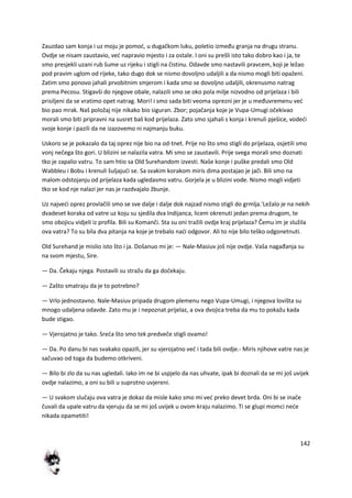 142
Zauzdao sam konja i uz moju je pomod, u dugačkom luku, poletio između granja na drugu stranu.
Ovdje se nisam zaustavio, ved napravio mjesto i za ostale. I oni su prešli isto tako dobro kao i ja, te
smo presjekli uzani rub šume uz rijeku i stigli na čistinu. Odavde smo nastavili pravcem, koji je ležao
pod pravim uglom od rijeke, tako dugo dok se nismo dovoljno udaljili a da nismo mogli biti opaženi.
Zatim smo ponovo jahali prvobitnim smjerom i kada smo se dovoljno udaljili, okrenusmo natrag
prema Pecosu. Stigavši do njegove obale, nalazili smo se oko pola milje nizvodno od prijelaza i bili
prisiljeni da se vratimo opet natrag. Mori! i smo sada biti veoma oprezni jer je u međuvremenu ved
bio pao mrak. Naš položaj nije nikako bio siguran. Zbor; pojačanja koje je Vupa-Umugi očekivao
morali smo biti pripravni na susret baš kod prijelaza. Zato smo sjahali s konja i krenuli pješice, vodedi
svoje konje i pazili da ne izazovemo ni najmanju buku.
Uskoro se je pokazalo da taj oprez nije bio na od-tnet. Prije no što smo stigli do prijelaza, osjetili smo
vonj nečega što gori. U blizini se nalazila vatra. Mi smo se zaustavili. Prije svega morali smo doznati
tko je zapalio vatru. To sam htio sa Old Surehandom izvesti. Naše konje i puške predali smo Old
Wabbleu i Bobu i krenuli šuljajudi se. Sa svakim korakom miris dima postajao je jači. Bili smo na
malom odstojanju od prijelaza kada ugledasmo vatru. Gorjela je u blizini vode. Nismo mogli vidjeti
tko se kod nje nalazi jer nas je razdvajalo žbunje.
Uz najvedi oprez provlačili smo se sve dalje i dalje dok najzad nismo stigli do grmlja.'Ležalo je na nekih
dvadeset koraka od vatre uz koju su sjedila dva Indijanca, licem okrenuti jedan prema drugom, te
smo obojicu vidjeli iz profila. Bili su Komanči. Sta su oni tražili ovdje kraj prijelaza? Čemu im je služila
ova vatra? To su bila dva pitanja na koje je trebalo nadi odgovor. Ali to nije bilo teško odgonetnuti.
Old Surehand je mislio isto što i ja. Došanuo mi je: — Nale-Masiuv još nije ovdje. Vaša nagađanja su
na svom mjestu, Sire.
— Da. Čekaju njega. Postavili su stražu da ga dočekaju.
— Zašto smatraju da je to potrebno?
— Vrlo jednostavno. Nale-Masiuv pripada drugom plemenu nego Vupa-Umugi, i njegova lovišta su
mnogo udaljena odavde. Zato mu je i nepoznat prijelaz, a ova dvojica treba da mu to pokažu kada
bude stigao.
— Vjerojatno je tako. Sreda što smo tek predveče stigli ovamo!
— Da. Po danu bi nas svakako opazili, jer su vjerojatno ved i tada bili ovdje.- Miris njihove vatre nas je
sačuvao od toga da budemo otkriveni.
— Bilo bi zlo da su nas ugledali. Iako im ne bi uspjelo da nas uhvate, ipak bi doznali da se mi još uvijek
ovdje nalazimo, a oni su bili u suprotno uvjereni.
— U svakom slučaju ova vatra je dokaz da misle kako smo mi ved preko devet brda. Oni bi se inače
čuvali da upale vatru da vjeruju da se mi još uvijek u ovom kraju nalazimo. Ti se glupi momci nede
nikada opametiti!
 