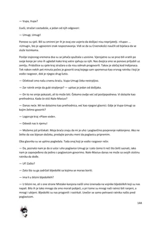 144
— Vupa, Vupa?
čuvši, stražari zastadoše, a jedan od njih odgovori:
— Umugi, Umugi!
Ponovo su sjeli. Bili su smireni jer ih je ovaj zov uvjerio da došljaci nisu neprijatelji. »Vupa« ...
»Umugi«, bio je ugovoreni znak raspoznavanja. Vidi se da su Crvenokošci naučili od bijelaca da se
služe lozinkama.
Poslije izvjesnog vremena dva su se jahača spuštala s uzvisine. Vjerojatno su se prvo bili vratili po
svoje konje jer smo ih ugledali kako kraj vatre sjahuju sa njih. Nas dvojica smo se ponovo priljubili uz
zemlju. Pridošlice su sjele kraj stražara a da nisu odmah progovorili. Takov je običaj kod Indijanaca.
Tek nakon nekih pet minuta počeo je govoriti onaj kojega sam spomenuo kao vrsnog ratnika i koji je
vodio razgovor, dok je njegov drug šutio.
— Očekivali smo našu crvenu bradu. Vupa-Umugi čeka nestrpljivo.
— Zar ratnik smije da gubi strpljenje? — upitao je jedan od došljaka.
— On to ne smije pokazati, ali to može biti. Čekamo ovdje ved od poslijepodneva. Vi dolazite kao
prethodnica. Kada de stidi Nale-Masiuv?
— Danas nede. Mi ne dolazimo kao prethodnica, ved kao njegovi glasnici. Gdje je Vupa-Umugi sa
kojim želimo govoriti?
— Logoruje kraj »Plave vode«.
— Odvedi nas k njemu!
— Možemo još pričekati. Moja brada znaju da mi je uho i poglavičino povjerenje naklonjeno. Ako ne
želite da vas bijesan dočeka, predajte poruku meni da poglavicu pripremim.
Oba glasnika su se upitno pogledala. Tada onaj koji je vodio razgovor reče:
— Da, poznato nam je da si usta i uho poglavice Umugi ja i zato demo ti redi što želiš saznati, iako
nam je zapovjeđeno da jedino s poglavicom govorimo. Nale-Masiuv danas ne može sa svojih stotinu
ratnika da dođe.
— Uf! Zašto?
— Zato što su ga zadržali bljedoliki sa kojima se morao boriti.
— Ima li u blizini bljedolikih?
— U blizini ne, ali s one strane Mistake-kanjona naišli smo iznenada na vojnike bljedolikih koji su nas
napali. Bilo ih je tako mnogo da smo morali pobjedi, a pri tome su mnogi naši ratnici bili ranjeni, a
mnogi i ubijeni. Bljedoliki su nas progonili i rastrkali. Uvečer se samo petnaest ratnika našlo pred
poglavicom.
 