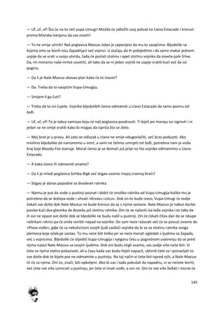 145
— Uf, uf, uf! Šta de na to redi yupa-Umugi! Možda de odložiti svoj pohod na Llano Estacado i krenuti
prema Mistake-kanjonu da vas osveti!
— To ne smije učiniti! Naš poglavica Masiuv izdao je zapovijest da mu to saopdimo. Bljedoliki sa
kojima smo se borili nisu Zapadnjaci ved vojnici. U slučaju da ih pobijedimo i da samo makar jednom
uspije da se vrati u svoju utvrdu, tada de poslati stotinu i opet stotinu vojnika da osvete pale žrtve.
Da, mi moramo naše mrtve osvetiti, ali tako da se ni jedan vojnik ne uspije vratiti kudi ved da svi
poginu.
— Da li je Nale-Masiuv skovao plan kako de to izvesti?
— Da. Treba da to saopdim Vupa-Umugiju.
— Smijem li ga čuti?
— Treba da to svi čujete. Vojnike bljedolikih demo odmamiti u Llano Estacado da tamo pomru od
žeđi.
— Uf, uf, uf! To je takva zamisao koju de naš poglavica pozdraviti. Ti bijeli psi moraju svi izginuti i ni
jedan se ne smije vratiti kako bi mogao da ispriča što se zbilo.
— Moj brat je u pravu. Ali zato se odlazak u Llano ne smije odugovlačiti, ved brzo poduzeti. Ako
mislimo bljedolike da namamimo u smrt, a sami ne želimo umrijeti od žeđi, potrebna nam je voda
kraj koje Bloody-Fox stanuje. Morat demo je se domadi još prije no što vojnike ođmamimo u Llano
Estacado.
— A kako demo ih odmamiti onamo?
— Da li je mladi poglavica Schiba-Bigk ved stigao ovamo mojoj crvenoj bradi?
— Stigao je danas popodne sa dvadeset ratnika.
— Njemu je put do vode u pustinji poznat i dobit de onoliko ratnika od Vupa-Umugija koliko mu je
potrebno da se dočepa vode i uhvati »Krvavu Lisicu«. Dok on to bude izveo, Vupa-Umugi de ovdje
čekati sve dotle dok Nale-Masiuv ne bude krenuo da se s njime sastane. Nale-Masiuv je nakon borbe
poslao kudi dva glasnika da dovedu još stotinu ratnika. Oni de se nalaziti iza leđa vojnika i to tako da
ih ovi ne opaze sve dotle dok se bljedoliki ne budu našli u pustinji. On de čekati čitav dan da se iskupe
raštrkani ratnici pa de onda izvršiti napad na vojnike. On sam nede ratovati ved de se povudi ovamo do
»Plave vođe«, gdje de sa nekolicinom svojih ljudi zaobidi vojnike da bi se sa stotinu ratnika svoga
plemena koje očekuje sastao. To mu nede biti teško jer se nede morati ogledati s ljudima sa Zapada,
ved s vojnicima. Bljedoliki de slijediti Vupa-Umugija i njegovu četu u pogrešnom uvjerenju da se pred
njima nalazi Nale-Masiuv sa svojim ljudima. Dok oni budu stigli ovamo, vas ovdje više nede biti. Vi
dete se njima stalno pokazivati, ali u času kada vas budu htjeli napasti, uklonit dete se i ponavljati to
sve dotle dok te bijele pse ne odmamite u pustinju. Na taj način vi dete biti ispred njih, a Nale-Masiuv
idi de za njima. Oni de, znači, biti opkoljeni. Ako bi vas i tada pokušali da napadnu, vi se nedete boriti,
ved dete sve više uzmicati u pustinju, jer dete vi imati vođe, a oni ne. Oni de sve više žeđati i morat de
 