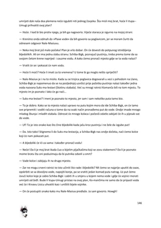 146
umrijeti dok naša dva plemena nede izgubiti niti jednog čovjeka. Šta misli moj brat, hode li Vupa--
Umugi prihvatiti ovaj plan?
— Hode. I kad bi bio protiv njega, ja bih ga nagovorio. Vijede staraca je sigurno na mojoj strani.
— Krenimo onda odmah do »Plave vode« da bih govorio sa poglavicom, jer se moram žuriti da
odnesem odgovor Nale-Masiuvu.
— Neka moj brat još malo počeka! Plan je vrlo dobar. On de dovesti do potpunog istrebljenja
bljedolikih. Ali on ima jednu slabu stranu: Schiba-Bigk, poznajudi pustinju, treba prema tome da sa
svojom četom krene naprijed i zauzme vodu. A kako demo pronadi mjesto gdje se ta voda nalazi?
— Vratit de se i pokazat de nam vodu.
— Hode li modi? Hode li imati za to vremena? U tome bi ga moglo nešto spriječiti?
— Nale-Masiuv je i na to mislio. Kada su se trojica poglavica dogovarali u vezi s pohodom na Llano,
Schiba-Bigk je napomenuo da se na posljednjoj uzvišici prije početka pustinje nalazi također jedna
voda nazvana Suks-ma-lestavi (Stotinu stabala). Ved su mnogi ratnici Komanča bili na tom mjestu. To
mjesto im je poznato i lako de ga nadi...
— Suks-ma-lestavi? I meni je poznato to mjesto, jer sam i sam nekoliko puta tamo bio.
— To je dobro. Kako se to mjesto nalazi upravo na putu kojim mora da ide Schiba-Bigk, on de tamo
sve pripremiti i voditi računa o tome da na svaki način pronađemo put do vode. Ondje imade mnogo
mladog žbunja i mladih stabala. Odrezat de mnogo kolaca i počevši odatle zabijati de ih u pijesak sve
do vode.
— Uf! To je isto onako kao što čine bljedoliki kada jašu kroz pustinju i ne žele da izgube put!
— Da. Isto tako! Stignemo li do Suks-ma-lestavija, a Schiba-Bigk nas ondje dočeka, nadi demo kolce
koji de nam pokazati put.
— A bljedoliki de idi za vama i također pronadi vodu!
— Nede! Da li je moj brat ikada čuo o bijelim pljačkašima koji se zovu stakemeni? Da li je poznato
mome bratu šta oni poduzimaju da bi putnika odveli u smrt?
— Vade kolce i zabijaju ih na drugo mjesto.
— Zar ne mogu crveni ratnici to isto učiniti što rade i bljedoliki? Mi demo se najprije uputiti do oaze,
opskrbiti se sa dovoljno vode, napojiti konje, pa se vratiti jedan komad puta natrag. Uz put demo
izvudi kolce koje je zabio Schiba-Bigk i zabiti ih u smjeru u kojem nema vode i gdje de vojnici morati
umrijeti od žeđi. Bude li Vupa-Umugi pristao na ovaj plan, Ko-mančima ne samo da de pripasti voda
ved de i Krvavu Lisicu uhvatiti kao i uništiti bijele vojnike.
— On de postupiti onako kako mu Nale-Masiuv predlaže. Ja sam govorio. Howgh!
 