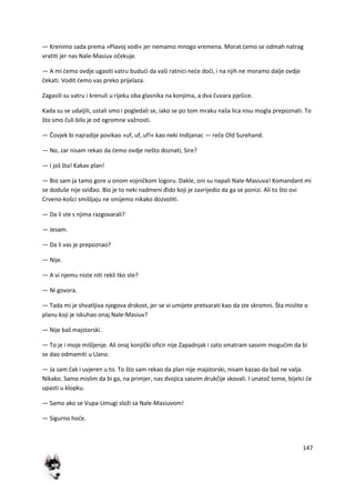 147
— Krenimo sada prema »Plavoj vodi« jer nemamo mnogo vremena. Morat demo se odmah natrag
vratiti jer nas Nale-Masiuv očekuje.
— A mi demo ovdje ugasiti vatru bududi da vaši ratnici nede dodi, i na njih ne moramo dalje ovdje
čekati. Vodit demo vas preko prijelaza.
Zagasili su vatru i krenuli u rijeku oba glasnika na konjima, a dva čuvara pješice.
Kada su se udaljili, ustali smo i pogledali se, iako se po tom mraku naša lica nisu mogla prepoznati. To
što smo čuli bilo je od ogromne važnosti.
— Čovjek bi najradije povikao »uf, uf, uf!« kao neki Indijanac — reče Old Surehand.
— No, zar nisam rekao da demo ovdje nešto doznati, Sire?
— I još šta! Kakav plan!
— Bio sam ja tamo gore u onom vojničkom logoru. Dakle, oni su napali Nale-Masiuva! Komandant mi
se doduše nije sviđao. Bio je to neki nadmeni đido koji je zavrijedio da ga se ponizi. Ali to što ovi
Crveno-košci smišljaju ne smijemo nikako dozvoliti.
— Da li ste s njima razgovarali?
— Jesam.
— Da li vas je prepoznao?
— Nije.
— A vi njemu niste niti rekli tko ste?
— Ni govora.
— Tada mi je shvatljiva njegova drskost, jer se vi umijete pretvarati kao da ste skromni. Šta mislite o
planu koji je iskuhao onaj Nale-Masiuv?
— Nije baš majstorski.
— To je i moje mišljenje. Ali onaj konjički oficir nije Zapadnjak i zato smatram sasvim mogudim da bi
se dao odmamiti u Llano.
— Ja sam čak i uvjeren u to. To što sam rekao da plan nije majstorski, nisam kazao da baš ne valja.
Nikako. Samo mislim da bi ga, na primjer, nas dvojica sasvim drukčije skovali. I unatoč tome, bijelci de
upasti u klopku.
— Samo ako se Vupa-Umugi složi sa Nale-Masiuvom!
— Sigurno hode.
 