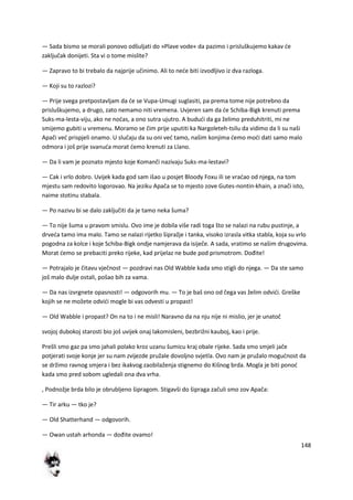 148
— Sada bismo se morali ponovo odšuljati do »Plave vode« da pazimo i prisluškujemo kakav de
zaključak donijeti. Sta vi o tome mislite?
— Zapravo to bi trebalo da najprije učinimo. Ali to nede biti izvodljivo iz dva razloga.
— Koji su to razlozi?
— Prije svega pretpostavljam da de se Vupa-Umugi suglasiti, pa prema tome nije potrebno da
prisluškujemo, a drugo, zato nemamo niti vremena. Uvjeren sam da de Schiba-Bigk krenuti prema
Suks-ma-lesta-viju, ako ne nodas, a ono sutra ujutro. A bududi da ga želimo preduhitriti, mi ne
smijemo gubiti u vremenu. Moramo se čim prije uputiti ka Nargoleteh-tsilu da vidimo da li su naši
Apači ved prispjeli onamo. U slučaju da su oni ved tamo, našim konjima demo modi dati samo malo
odmora i još prije svanuda morat demo krenuti za Llano.
— Da li vam je poznato mjesto koje Komanči nazivaju Suks-ma-lestavi?
— Cak i vrlo dobro. Uvijek kada god sam išao u posjet Bloody Foxu ili se vradao od njega, na tom
mjestu sam redovito logorovao. Na jeziku Apača se to mjesto zove Gutes-nontin-khain, a znači isto,
naime stotinu stabala.
— Po nazivu bi se dalo zaključiti da je tamo neka šuma?
— To nije šuma u pravom smislu. Ovo ime je dobila više radi toga što se nalazi na rubu pustinje, a
drveda tamo ima malo. Tamo se nalazi rijetko šipražje i tanka, visoko izrasla vitka stabla, koja su vrlo
pogodna za kolce i koje Schiba-Bigk ondje namjerava da isiječe. A sada, vratimo se našim drugovima.
Morat demo se prebaciti preko rijeke, kad prijelaz ne bude pod prismotrom. Dođite!
— Potrajalo je čitavu vječnost — pozdravi nas Old Wabble kada smo stigli do njega. — Da ste samo
još malo dulje ostali, pošao bih za vama.
— Da nas izvrgnete opasnosti! — odgovorih mu. — To je baš ono od čega vas želim odvidi. Greške
kojih se ne možete odvidi mogle bi vas odvesti u propast!
— Old Wabble i propast? On na to i ne misli! Naravno da na nju nije ni mislio, jer je unatoč
svojoj dubokoj starosti bio još uvijek onaj lakomisleni, bezbrižni kauboj, kao i prije.
Prešli smo gaz pa smo jahali polako kroz uzanu šumicu kraj obale rijeke. Sada smo smjeli jače
potjerati svoje konje jer su nam zvijezde pružale dovoljno svjetla. Ovo nam je pružalo mogudnost da
se držimo ravnog smjera i bez ikakvog zaobilaženja stignemo do Kišnog brda. Mogla je biti ponod
kada smo pred sobom ugledali ona dva vrha.
, Podnožje brda bilo je obrubljeno šipragom. Stigavši do šipraga začuli smo zov Apača:
— Tir arku — tko je?
— Old Shatterhand — odgovorih.
— Owan ustah arhonda — dođite ovamo!
 