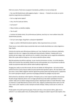 149
Pošli smo onamo. Pred nama se pojavio Crvenokožac, približio mi se da me bolje vidi.
— Da, to je Old Shatterhand, veliki poglavica Apača — rekao je. — Postavili smo stražu na raznim
mjestima ovog brda da vas dočekamo.
— Da li su stigli ratnici Apača?
— Jesu, ima ih tri puta po stotinu.
— Sa hranom?
— Mesa i brašna za nekoliko nedjelja.
— Tko ih vodi?
— Entdshar-Ko (Velika-Vatra). On je Winnetouov ljubimac, kao što je to i mom velikom bratu Old
Shatterhandu poznato.
— Da li je k vama stigao »Dugi-Nož« sa dvojicom bljedolikih?
— Stigli su i pričali o Old Shatterhandovim djelima. Neka moja brada krenu za mnom.
Poveo nas je u ravnu dolinu koja se prostirala malo uvis između dva brdska visa i ubrzo stigosmo u
logor Apača.
Entschar-Ko nije bio samo Winnetouov ljubimac ved i moj. Pozdravili smo se iskrenom srdačnošdu.
Saopdio mi je da se on i njegova četa stavlja pod moju komandu. Webster i Hawley prišli su na
konjima da nam stegnu ruke. Ispričali smo im u kratkim crtama kako nam je uspjelo da oslobodimo
Boba. Bili su jako zabrinuti zbog nas, a tim veda je sada bila njihova radost.
Nije bilo potrebno da održimo vijedanje. Ja sam naumio da krenemo za Llano, i to je bilo dovoljno.
Izložio sam Entschar-Kou naš položaj. Bududi da nam je bio potreban san, on je preuzeo na sebe da
izvede sve pripreme-kako bismo odmah nakon buđenja mogli krenuti.
Drugog jutra, kada je sunce bilo izronilo, bili smo ved daleko od »Kišnog brda« i naš vod se kretao
prilično brzo kroz ravnicu koja je vodila ved prije spomenutom gorskom vijencu. Niz ovaj vijenac vodi
put ravno u Llano. Među njegovim istočnim ograncima prolaze potoci koji kasnije poniru u pijesak da
bi se zatim vjerojatno sakupili u jezercetu kraj kojega je Bloody Fox podigao svoj tajni dom.
Old Surehand se obradovao našim Apačima. Primijetio je da su imali izvjesno vojničko obrazovanje.
Ni jedno drugo indijansko pleme ne bi se moglo pohvaliti da je tako dobro opskrbljeno hranom i
ostalim. Kada sam mu tokom našeg putovanja pričao i objašnjavao koliko se trudio Winnetou i kako
je smotreno iz svojih Mescalerosa stvorio uzornu četu, njegovo je poštovanje prema njima sve više
raslo. Imali su čak i mješine za vodu načinjene od kože antilopa. Vodio je računa da mu ratnici ne
žeđaju.
Poslije podne smo prešli spomenuto gorje. Poveo sam četu u meni poznatu dolinu, gdje smo se
odmorili. Tu se nalazio jedan mali, vrlo plitak potočid iz kojeg smo vodom napunili naše mješine. Ova
 