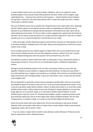 15
U svojim mlađim danima zvali su ga »kralj ka-uboja«. Međutim, sada mu je moglo biti i preko
devedeset godina. Kažu da je još uvijek toliko poduzetan kao da je mladid, samo je njegova, duga
snježnobijela kosa — koja je pri kasu vijorila za njim kao griva — odavala duboku starost neobično
burnog života. Uvijek sam imao želju da ga jednom vidim. A sada je bio ovdje prije mene i svakako
nestao opet za nekoliko mjeseci.
Dok nam je Webster pričao, bilo se spustilo veče. Zbog Komanča nismo smjeli upaliti vatru. Zbog toga
nije bilo nikakve zabave, pa smo legli da spavamo. Kada smo slijededeg jutra htjeli da krenemo,
pokazalo se da je Websterovo nepovjerenje bilo opravdano. Komandant je po svaku cijenu htio da
zadrži jednog lovca kao uhodu. Pri tome je naišao na oštro negodovanje i najzad uvidio da je bolje da
odustane. Na silu držana uhoda vjerojatno bi mu nanijela više štete nego koristi. Tada sam se našalio i
ponudio sam mu se. S prezirnim pokretom ruke odmahnuo mi je i rekao:
— Jašite samo dalje, Charley! Čovjek koji traga za trulim kostima i ostacima ne može obavljati ono što
ja od uhode zahtijevam. Kopkajte samo mirne duše i dalje po starim grobovima; ne želim da sa vama
navalim teret na leđa.
On je ved dakle saznao što me je tobože nagnalo na Zapad. Well, meni je ovaj rastanak bio po volji.
Da me ne bi pri odlasku prozreli, visio sam tako nezgrapno na konju i zadržao taj isti stav i za cijelo
vrijeme našeg današnjeg puta, kako moji suputnici ne bi promijenili svoj sud o meni.
Ova desetorica sastala se putem od Rio Gila i htjeli su sada prijeko u Texas. Jedni gonjeni jednom, a
drugi drugom namjerom. Prema tome oni nisu predstavljali skupinu s određenom zajedničkom
svrhom.
Od logora odreda do Mistake-kanjona imali smo četiri sata jahanja. Prošla su a da se ništa nije
dogodilo. Podsjetili su Josua Hawleya na njegovo jučerašnje obedanje i on obeda da de ga održati. I
ono malo riječi koje sam iz njegovih usta čuo dosta su mi ođavale. Znao sam da je on taj bijelac koji je
zbog nesporazuma ubio crvenog prijatelja. To ga je još i dana tištilo, i zato i ta sjeta koju sam odmah
na prvi pogled uočio.
Mi smo dosada bili na stjenovitoj visoravni koja se postepeno spuštala dolje. Tada smo se zaustavili'
pred dubokom gudurom do koje je vodio strmi put. Taj se put pružao beskrajno prema istoku i činilo
se kao da su ga divovi svojim šakama uklesali u stijenu. Sa obiju strana dizale su se strme litice visoke
nekoliko stotina metara. Dolje je žuborila neka voda. Gledajudi je odozgo izgledala je crna kao tinta.
Ovdje, gdje smo se mi zaustavili, stajali su na rubu stijena raštrkani ogromni kaktusi. To je bio
Mistake-kanjon u koji smo morali sidi. Tko god bi bacio pogled u zjapedu i prijetedu provaliju morao
ga je prožimati osjedaj jeze, kao da se tamo dolje nalazi mjesto neizbježne propasti. Ved sam vidio
mnoge kanjone, a i projahao mnoge, no ni jedan me nije još tako odbijao od sebe kao ovaj.
Jahali smo strmim putem dok nismo stigli do dna. Išli smo duž vode koja je sada sasvim drukčije
djelovala. Došli smo do jedne velike stijene na obali o koju se voda razbijala. Ovdje je Jose zaustavio
svoga konja, sjahao, sjeo na kamen i rekao:
— To je ono mjesto na kojem želim da održim svoje obedanje. Sjašite, Messieurs! Treba da saznate
kako je nastala priča o duhu u Mistake-kanjonu.
 