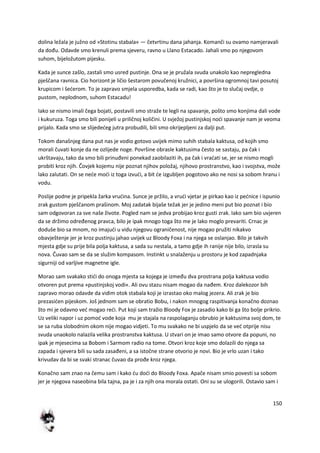 150
dolina ležala je južno od »Stotinu stabala« — četvrtinu dana jahanja. Komanči su ovamo namjeravali
da dođu. Odavde smo krenuli prema sjeveru, ravno u Llano Estacado. Jahali smo po njegovom
suhom, bijeložutom pijesku.
Kada je sunce zašlo, zastali smo usred pustinje. Ona se je pružala svuda unakolo kao nepregledna
pješčana ravnica. Cio horizont je ličio šestarom povučenoj kružnici, a površina ogromnoj tavi posutoj
krupicom i šederom. To je zapravo smjela usporedba, kada se radi, kao što je to slučaj ovdje, o
pustom, neplodnom, suhom Estacadu!
Iako se nismo imali čega bojati, postavili smo straže te legli na spavanje, pošto smo konjima dali vode
i kukuruza. Toga smo bili ponijeli u priličnoj količini. U svježoj pustinjskoj nodi spavanje nam je veoma
prijalo. Kada smo se slijededeg jutra probudili, bili smo okrijepljeni za dalji put.
Tokom današnjeg dana put nas je vodio gotovo uvijek mimo suhih stabala kaktusa, od kojih smo
morali čuvati konje da ne ozlijede noge. Površine obrasle kaktusima često se sastaju, pa čak i
ukrštavaju, tako da smo bili prinuđeni ponekad zaobilaziti ih, pa čak i vradati se, jer se nismo mogli
probiti kroz njih. Čovjek kojemu nije poznat njihov položaj, njihovo prostranstvo, kao i svojstva, može
lako zalutati. On se nede modi iz toga izvudi, a bit de izgubljen pogotovo ako ne nosi sa sobom hranu i
vodu.
Poslije podne je pripekla žarka vrudina. Sunce je pržilo, a vrudi vjetar je pirkao kao iz pednice i ispunio
zrak gustom pješčanom prašinom. Moj zadatak bijaše težak jer je jedino meni put bio poznat i bio
sam odgovoran za sve naše živote. Pogled nam se jedva probijao kroz gusti zrak. Iako sam bio uvjeren
da se držimo određenog pravca, bilo je ipak mnogo toga što me je lako moglo prevariti. Crnac je
doduše bio sa mnom, no imajudi u vidu njegovu ograničenost, nije mogao pružiti nikakvo
obavještenje jer je kroz pustinju jahao uvijek uz Bloody Foxa i na njega se oslanjao. Bilo je takvih
mjesta gdje su prije bila polja kaktusa, a sada su nestala, a tamo gdje ih ranije nije bilo, izrasla su
nova. Čuvao sam se da se služim kompasom. Instinkt u snalaženju u prostoru je kod zapadnjaka
sigurniji od varljive magnetne igle.
Morao sam svakako stidi do onoga mjesta sa kojega je između dva prostrana polja kaktusa vodio
otvoren put prema »pustinjskoj vodi«. Ali ovu stazu nisam mogao da nađem. Kroz dalekozor bih
zapravo morao odavde da vidim otok stabala koji je izrastao oko malog jezera. Ali zrak je bio
prezasiden pijeskom. Još jednom sam se obratio Bobu, i nakon mnogog raspitivanja konačno doznao
što mi je odavno ved mogao redi. Put koji sam tražio Bloody Fox je zasadio kako bi ga što bolje prikrio.
Uz veliki napor i uz pomod vode koja mu je stajala na raspolaganju obrubio je kaktusima svoj dom, te
se sa ruba slobodnim okom nije mogao vidjeti. To mu svakako ne bi uspjelo da se ved otprije nisu
svuda unaokolo nalazila velika prostranstva kaktusa. U stvari on je imao samo otvore da popuni, no
ipak je mjesecima sa Bobom i Sarmom radio na tome. Otvori kroz koje smo dolazili do njega sa
zapada i sjevera bili su sada zasađeni, a sa istočne strane otvorio je novi. Bio je vrlo uzan i tako
krivudav da bi se svaki stranac čuvao da prođe kroz njega.
Konačno sam znao na čemu sam i kako du dodi do Bloody Foxa. Apače nisam smio povesti sa sobom
jer je njegova naseobina bila tajna, pa je i za njih ona morala ostati. Oni su se ulogorili. Ostavio sam i
 