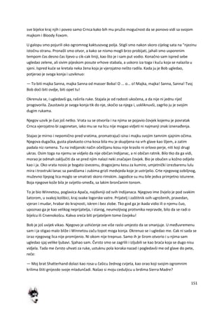 151
sve bijelce kraj njih i poveo samo Crnca kako bih mu pružio mogudnost da se ponovo vidi sa svojom
majkom i Bloody Foxom.
U galopu smo pojurili oko ogromnog kaktusovog polja. Stigli smo nakon skoro cijelog sata na "njezinu
istočnu stranu. Pronašli smo otvor, a kako se nismo mogli brzo probijati, jahali smo usporenim
tempom čas desno čas lijevo u cik-cak liniji, kao što je i sam put vodio. Konačno sam ispred sebe
ugledao zelene, ali sivim pijeskom posute vrhove stabala, a uskoro iza toga i kudu koja se nalazila u
sjeni. Ispred kude se kretala neka žena koja je vjerojatno nešto radila. Kada ju je Bob ugledao,
potjerao je svoga konja i uzviknuo:
— To biti majka Sanna, majka Sanna od masser Boba! O ... o... o! Majka, majka! Sanna, Sanna! Tvoj
Bob dodi biti ovdje, biti opet tu!
Okrenula se, i ugledavši ga, raširila ruke. Stajala je od radosti ukočena, a da nije ni jednu riječ
progovorila. Zaustavio je svoga konja tik do nje, skočio sa njega i, uskliknuvši, zagrlio ju je svojim
dugim rukama.
Njegov uzvik je čuo još netko. Vrata su se otvorila i na njima se pojavio čovjek kojemu je povratak
Crnca vjerojatno bi zagonetan, iako mu se na licu nije mogao vidjeti ni najmanji znak iznenađenja.
Stajao je mirno i nepomično pred vratima, promatrajudi sina i majku svojim tamnim sjajnim očima.
Njegova dugačka, gusta plavkasto crna kosa bila mu je skupljena na vrh glave kao šljem, a zatim
padala niz ramena. Tu na indijanski način očešljanu kosu nije krasilo ni orlovo perje, niti koji drugi
ukras. Osim toga na njemu se vidjelo da nije običan Indijanac, a ni običan ratnik. Bilo tko da ga vidi,
morao je odmah zaključiti da se pred njim nalazi neki značajan čovjek. Bio je obučen u kožno odijelo
kao i ja. Oko vrata nosio je bogato izvezenu, dragocjenu kesu za kumire, umjetnički izrezbarenu lulu
mira i trostruki lanac sa pandžama i zubima grizli medvjeda koje je ustrijelio. Crte njegovog ozbiljnog,
muževno lijepog lica moglo se smatrati skoro rimskim. Jagodice su mu bile jedva primjetno isturene.
Boja njegove kože bila je svijetlo-smeđa, sa lakim brončanim tonom.
To je bio Winnetou, poglavica Apača, najdivniji od svih Indijanaca. Njegovo ime živjelo je pod svakim
šatorom, u svakoj kolibici, kraj svake logorske vatre. Prijatelj i zaštitnik svih ugroženih, pravedan,
vjeran i mudar, hrabar do krajnosti, iskren i bez zlobe. Tko god ga je ikada vidio ili o njemu čuo,
upoznao ga je kao velikog neprijatelja, i starog, neumoljivog protivnika nepravde, bilo da se radi o
bijelcu ili Crvenokošcu. Kakva sreda biti prijateljem tome čovjeku!
Bob je još uvijek vikao. Njegovo je ushidenje sve više raslo umjesto da se smanjuje. U međuvremenu
sam i ja stigao malo bliže i Winnetou začu topot moga konja. Okrenuo se i ugledao me. Cak ni sada se
izraz njegovog lica nije promijenio. Ni okom nije trepnuo. Samo ih je širom otvorio i u njima sam
ugledao sjaj velike ljubavi. Sjahao sam. Čvrsto smo se zagrlili i izljubili se kao brada koja se dugo nisu
vidjela. Tada me čvrsto uhvati za ruke, ustuknu pola koraka nazad i pogledavši me od glave do pete,
reče:
— Moj brat Shatterhand dolazi kao rosa u čašicu žednog cvijeta, kao orao koji svojim ogromnim
krilima štiti gnijezdo svoje mladunčadi. Našao si moju ceduljicu u brdima Sierra Madre?
 