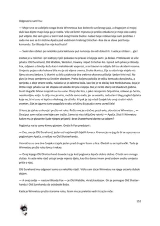 152
Odgovorio samTnu:
— Moje srce se zaželjelo svoga brata Winnetoua kao bolesnik sunčevog sjaja, a dragocjen si mojoj
duši kao dijete majci koja ga je rodila. Više od četiri mjeseca je prošlo otkada te je moje oko zadnji
put vidjelo. Bio sam gore u Sierri kod onog hrasta života i našao tvoje redove koje sam pročitao. I
sada me evo sa tri stotine Apača pod vodstvom hrabrog Entschar--Koa da se stave pod tvoju
komandu. Zar Bloody Fox nije kod kude?
— Svaki dan obilazi po nekoliko puta kaktusov put na konju da vidi dolaziš li. I sada je otišao i... gle!
Zastao je u rečenici i pri zadnjoj riječi pokazao na pravac iz kojega sam i ja došao. Približavalo se više
jahača: Old Surehand, Old Wabble, Webster, Hawley i Apač Entschar-Ko. Ispred svih jahao je Bloody
Fox, odjeven u bivolju kožu kao i meksikanski vaqerosi, a svi šavovi na odijelu bili su ukrašeni resama.
Umjesto pojasa oko kukova bila mu je ob vijena crvena, široka tkanica, čija su oba kraja visjela niz
lijevu stranu bedara. U tkanini su bila zataknuta dva srebrna okovana pištolja i jedan krivi nož. Na
glavi je imao sombrero sa širokim obodom. Preko koljena položio je tešku kentucky dvocijevku, a
sprijeda, s obje strane sedla, nalazila se je zaštitna koža, kao što je to običaj kod Meksikanaca, koja je
štitila noge jahača sve do stopala od uboda strijela i koplja. Bio je nešto stariji od dvadeset godina.
Gusti dugački brkovi zasjenili su mu usne. Donji dio lica, s jako razvijenim čeljustima, odavao je čvrstu,
nesalomljivu volju. Iz očiju mu je virio, možda samo sada, jer se veselio, radostan i blag pogled djeteta
koje ne, bi ni crvu ni leptiru nikakvog zla učinilo. A ipak je taj mladi čovjek bio onaj strašni »duh
osvete«, čije je sigurno tane pogađalo svaku orlušinu Estacada ravno usred čela!
U kasu je sjahao sa konja i pružio mi ruku. Pošto me je srdačno pozdravio, obratio se Winnetou: , —
Ovaj put sam našao one koje sam tražio. Samo to nisu isključivo ratnici — Apača. Sluti li Winnetou
kakve mu je glasovite ljude njegov prijatelj i brat Shatterhand doveo sa sobom?
Poglavica na to samo kimnu glavom. Onda ih Fox predstavi :
— Evo, ovo je Old Surehand, jedan od najslavnijih bijelih lovaca. Krenuo je na jug da bi se upoznao sa
poglavicom Apača, a naišao na Old Shatterhanda.
I konačno su ova dva čovjeka stajala jedan pred drugim licem u lice. Gledali su se ispitivački. Tada je
Winnetou pružio ruku lovcu i rekao:
— Onaj kojega Old Shatterhand dovede taj je kod poglavice Apača dobro došao. O tebi sam mnogo
slušao. A sada neka riječ ustupi svoje mjesto djelu, kao što danas imam pred sobom osobu umjesto
priče o njoj.
Old Surehand mu odgovori samo sa nekoliko riječi. Vidio sam da je Winnetou na njega ostavio dubok
dojam.
— A ovaj ovdje — nastavi Bloody Fox — je Old Wabble, »kralj kauboja«. On je pomogao Old Shatter-
handu i Old Surehandu da oslobode Boba.
Kada je Winnetou pružio starome ruku, licem mu je preletio vedri trzaj te reče:
 