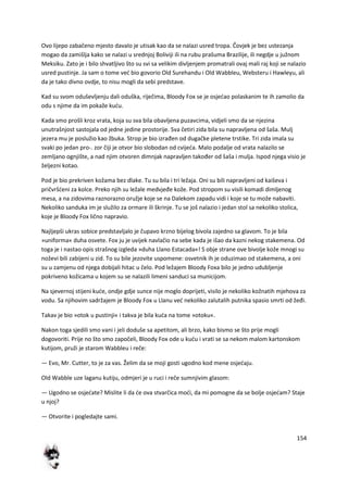 154
Ovo lijepo zabačeno mjesto davalo je utisak kao da se nalazi usred tropa. Čovjek je bez ustezanja
mogao da zamišlja kako se nalazi u srednjoj Boliviji ili na rubu prašuma Brazilije, ili negdje u južnom
Meksiku. Zato je i bilo shvatljivo što su svi sa velikim divljenjem promatrali ovaj mali raj koji se nalazio
usred pustinje. Ja sam o tome ved bio govorio Old Surehandu i Old Wabbleu, Websteru i Hawleyu, ali
da je tako divno ovdje, to nisu mogli da sebi predstave.
Kad su svom oduševljenju dali oduška, riječima, Bloody Fox se je osjedao polaskanim te ih zamolio da
odu s njime da im pokaže kudu.
Kada smo prošli kroz vrata, koja su sva bila obavljena puzavcima, vidjeli smo da se njezina
unutrašnjost sastojala od jedne jedine prostorije. Sva četiri zida bila su napravljena od šaša. Mulj
jezera mu je poslužio kao žbuka. Strop je bio izrađen od dugačke pletene trstike. Tri zida imala su
svaki po jedan pro-. zor čiji je otvor bio slobodan od cvijeda. Malo podalje od vrata nalazilo se
zemljano ognjište, a nad njim otvoren dimnjak napravljen također od šaša i mulja. Ispod njega visio je
željezni kotao.
Pod je bio prekriven kožama bez dlake. Tu su bila i tri ležaja. Oni su bili napravljeni od kaiševa i
pričvršdeni za kolce. Preko njih su ležale medvjeđe kože. Pod stropom su visili komadi dimljenog
mesa, a na zidovima raznorazno oružje koje se na Dalekom zapadu vidi i koje se tu može nabaviti.
Nekoliko sanduka im je služilo za ormare ili škrinje. Tu se još nalazio i jedan stol sa nekoliko stolica,
koje je Bloody Fox lično napravio.
Najljepši ukras sobice predstavljalo je čupavo krzno bijelog bivola zajedno sa glavom. To je bila
»uniforma« duha osvete. Fox ju je uvijek navlačio na sebe kada je išao da kazni nekog stakemena. Od
toga je i nastao opis strašnog izgleda »duha Llano Estacada«! S obje strane ove bivolje kože mnogi su
noževi bili zabijeni u zid. To su bile jezovite uspomene: osvetnik ih je oduzimao od stakemena, a oni
su u zamjenu od njega dobijali hitac u čelo. Pod ležajem Bloody Foxa bilo je jedno udubljenje
pokriveno kožicama u kojem su se nalazili limeni sanduci sa municijom.
Na sjevernoj stijeni kude, ondje gdje sunce nije moglo doprijeti, visilo je nekoliko kožnatih mjehova za
vodu. Sa njihovim sadržajem je Bloody Fox u Llanu ved nekoliko zalutalih putnika spasio smrti od žeđi.
Takav je bio »otok u pustinji« i takva je bila kuda na tome »otoku«.
Nakon toga sjedili smo vani i jeli doduše sa apetitom, ali brzo, kako bismo se što prije mogli
dogovoriti. Prije no što smo započeli, Bloody Fox ode u kudu i vrati se sa nekom malom kartonskom
kutijom, pruži je starom Wabbleu i reče:
— Evo, Mr. Cutter, to je za vas. Želim da se moji gosti ugodno kod mene osjedaju.
Old Wabble uze laganu kutiju, odmjeri je u ruci i reče sumnjivim glasom:
— Ugodno se osjedate? Mislite li da de ova stvarčica modi, da mi pomogne da se bolje osjedam? Staje
u njoj?
— Otvorite i pogledajte sami.
 