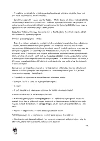 156
— Prema tome demo imati oko tri stotine neprijatelja protiv nas. Mi imamo isto toliko Apača vani
pred našim poljem kaktusa. Mi smo im dorasli.
— Dorasli? Samo dorasli? — upade sada Old Wabble. — Mislim da smo čak daleko i nadmodniji! Vidio
sam ratnike Apača i kako su dobro naoružani i izvježbani. Njih dvije stotine mogu lako pobijediti tri
stotine Komanča. A k tome još i mi bijelci. Samo Winnetou, Old Shatterhanđ i Old Surehand mogu se
ogledati sa čitavom četom neprijatelja. A da ne govorim
0 sebi, Foxu, Websteru i Hawleyu. Neka samo dođu te đide! Sve demo ih poubijati i ni jedan od njih
nede više modi da ugleda svoj wigwam!
Winnetou ga ozbiljno pogleda i odvrati:
— Znam da je moj stari brat ogorčen neprijatelj svih Crvenokožaca. Smatra ih lopovima, razbojnicima
i ubicama, ne misledi da se oni hvataju oružja samo kada brane svoje vlasništvo ili da se osvete
nanesenom zlu. Old Wabble još nije nikada bio milostiv prema Crvenokošcu koji mu je u ruke pao. Na
čitavoj savani je poznat kao ubica Indijanaca. Ali kada se nalazi u društvu Old Shatterhanda i
Winnetoua morat de promijeniti svoje poglede, jer bismo inače bili prisiljeni da se s njime rastanemo.
Mi smo prijatelji svih crvenih i bijelih ljudi, a u slučaju da pred sobom imamo neprijatelja bilo bijelog
ili crvenog pokušavamo da ga savladamo bez prolijevanja krvi. Old Wabble sebe smatra kršdaninom, a
Winnetoua smatra bezbožnikom. Ali kako to da ovaj kršdanin tako rado prolijeva krv, dok bezbožnik
to pokušava izbjedi?
Da mu je stari bio simpatičan, pokazivalo je i to što je taj inače toliko šutljivi Apač bio još i više rječit
no što bi se iz sadržaja njegovih riječi moglo naslutiti. Old Wabble je spustio glavu, ali ju je nakon
nekog vremena uspravio i stao se braniti:
— Crvenokošci sa kojima sam se dosada bio susreo bili su same bitange.
— Sumnjam. I ako je to tačno, tko ih je napravio bitangama?
— Ja nisam!
— Ti nisi? Bljedoliki su ih takvima napravili. A zar Old Wabble nije također bijelac?
— Jesam. I to takav koji čak može biti i ponosan time!
— A Winnetou je mišljenja da bi mnogo bolje bilo da te Crvenokošci o kojima govoriš nisu nikada
ugledali. Rekao si da se svi Komanči moraju poubijati. A ja ti kažem da demo, ukoliko to ikako bude
mogude, nastojati da ne ubijemo ni jednog jedinog od njih. Da li se moj brat Old Shatterhand s time
slaže?
— Potpuno — odgovorih mu. — Ti znaš da se uvijek s tobom slažem.
Po Old Wabbleovom licu se vidjelo da je u neprilici. Ipak je pokušao da se odbrani:
— Ali oni namjeravaju da napadnu Bloody Foxa komu moramo pomodi. Mi želimo i njega i sebe da
odbranimo, a to se može izvesti samo protunapadom; it's clear!
 